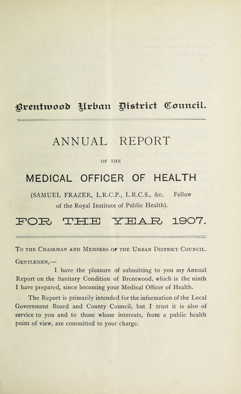 Utrbun district ANNUAL REPORT OF THE MEDICAL OFFICER OF HEALTH (SAMUEL FRAZER, L.R.C.P., L.R.C.S., &c. Fellow of the Royal Institute of Public Health). TUDEl 1007. To THE Chairman and Members of the Urban District Council. Gentlemen,— I have the pleasure of submitting to you my Annual Report on the Sanitary Condition of Brentwood, which is the ninth I have prepared, since becoming your Medical Officer of Health. The Report is primarily intended for the information of the Local Government Board and County Council, but I trust it is also of service to you and to those whose interests, from a public health point of view, are committed to your charge.