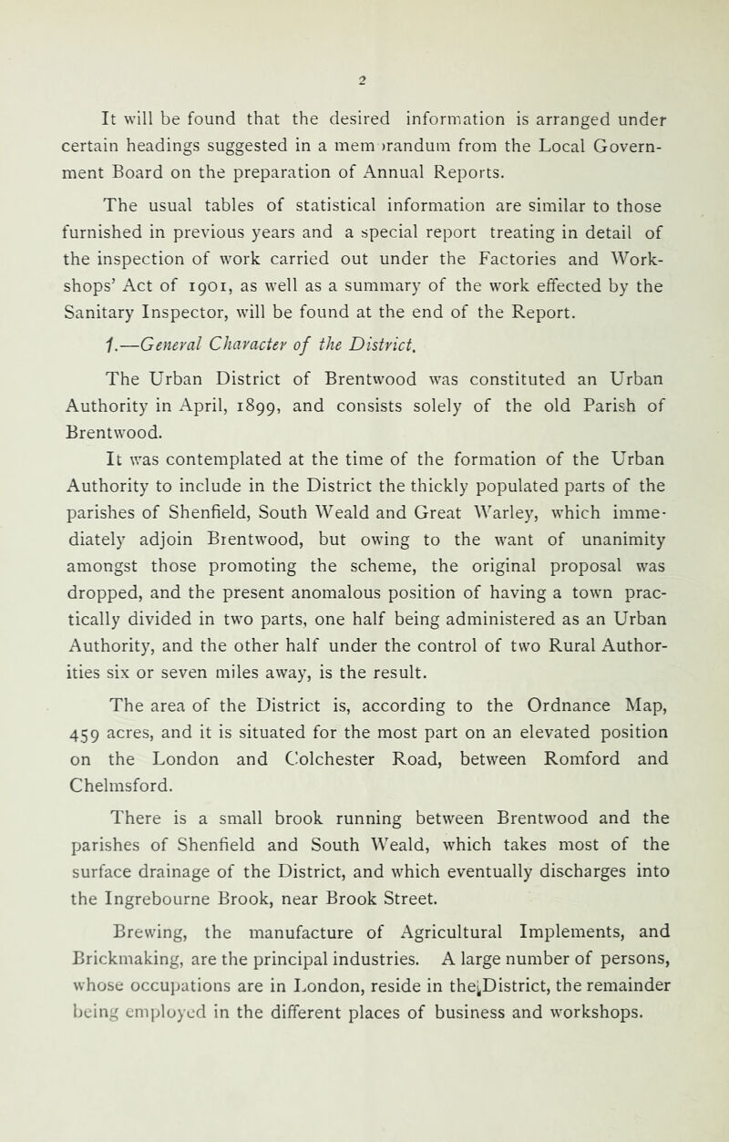 It will be found that the desired information is arranged under certain headings suggested in a mem )randum from the Local Govern- ment Board on the preparation of Annual Reports. The usual tables of statistical information are similar to those furnished in previous years and a special report treating in detail of the inspection of work carried out under the Factories and Work- shops’ Act of 1901, as well as a summary of the work effected by the Sanitary Inspector, will be found at the end of the Report. 1.—General Character of the District. The Urban District of Brentwood was constituted an Urban Authority in April, 1899, and consists solely of the old Parish of Brentwood. It was contemplated at the time of the formation of the Urban Authority to include in the District the thickly populated parts of the parishes of Shenfield, South Weald and Great Warley, which imme- diately adjoin Brentwood, but owing to the want of unanimity amongst those promoting the scheme, the original proposal was dropped, and the present anomalous position of having a town prac- tically divided in two parts, one half being administered as an Urban Authority, and the other half under the control of two Rural Author- ities six or seven miles away, is the result. The area of the District is, according to the Ordnance Map, 459 acres, and it is situated for the most part on an elevated position on the London and Colchester Road, between Romford and Chelmsford. There is a small brook running between Brentwood and the parishes of Shenfield and South Weald, which takes most of the surface drainage of the District, and which eventually discharges into the Ingrebourne Brook, near Brook Street. Brewing, the manufacture of Agricultural Implements, and Brickmaking, are the principal industries. A large number of persons, whose occupations are in London, reside in thej^District, the remainder being employed in the different places of business and workshops.