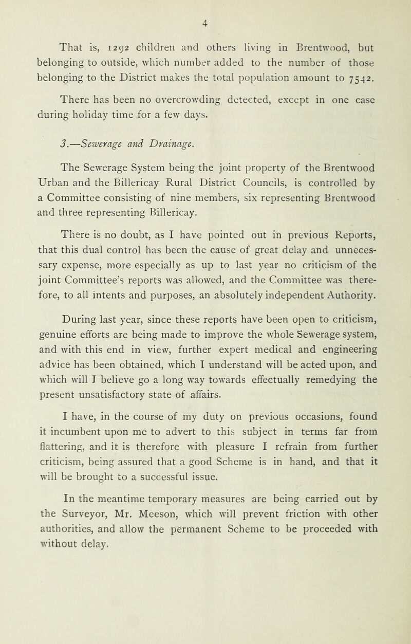 That is, 1292 children and others living in Brentwood, but belonging to outside, which number added to the number of those belonging to the District makes the total population amount to 7542. There has been no overcrowding detected, except in one case during holiday time for a few days. 3.—Sewerage and Drainage. The Sewerage System being the joint property of the Brentwood Urban and the Billericay Rural District Councils, is controlled by a Committee consisting of nine members, six representing Brentwood and three representing Billericay. There is no doubt, as I have pointed out in previous Reports, that this dual control has been the cause of great delay and unneces- sary expense, more especially as up to last year no criticism of the joint Committee’s reports was allowed, and the Committee was there- fore, to all intents and purposes, an absolutely independent Authority. During last year, since these reports have been open to criticism, genuine efforts are being made to improve the whole Sewerage system, and with this end in view, further expert medical and engineering advice has been obtained, which I understand will be acted upon, and which will I believe go a long way towards effectually remedying the present unsatisfactory state of affairs. I have, in the course of my duty on previous occasions, found it incumbent upon me to advert to this subject in terms far from flattering, and it is therefore with pleasure I refrain from further criticism, being assured that a good Scheme is in hand, and that it will be brought to a successful issue. In the meantime temporary measures are being carried out by the Surveyor, Mr. Meeson, which will prevent friction with other authorities, and allow the permanent Scheme to be proceeded with without delay.