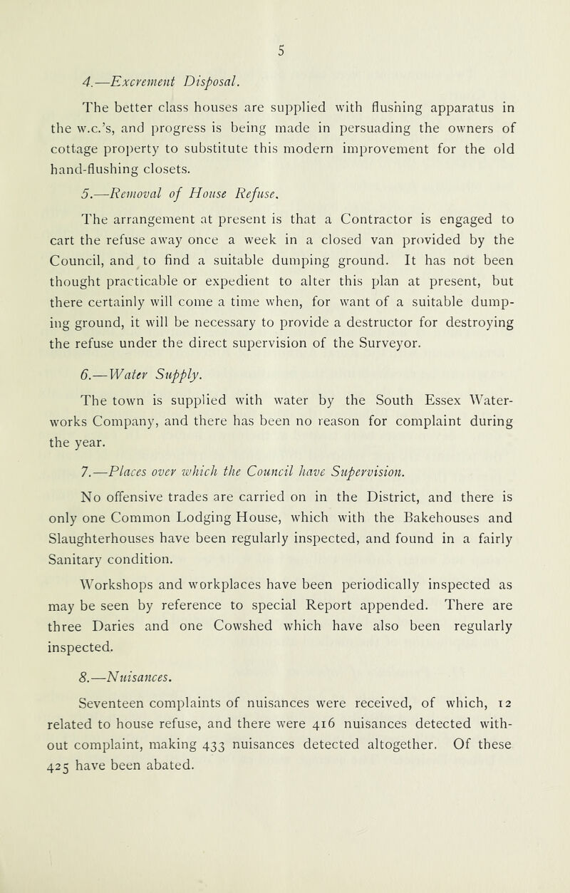 4. —Excrement Disposal. The better class houses are supplied with flushing apparatus in the w.c.’s, and progress is being made in persuading the owners of cottage property to substitute this modern improvement for the old hand-flushing closets. 5. —Removal of House Refuse. The arrangement at present is that a Contractor is engaged to cart the refuse away once a week in a closed van provided by the Council, and to find a suitable dumping ground. It has not been thought practicable or expedient to alter this plan at present, but there certainly will come a time when, for want of a suitable dump- ing ground, it will be necessary to provide a destructor for destroying the refuse under the direct supervision of the Surveyor. 6. —Water Supply. The town is supplied with water by the South Essex Water- works Company, and there has been no reason for complaint during the year. 7. —Places over which the Council have Supervision. No offensive trades are carried on in the District, and there is only one Common Lodging House, which with the Bakehouses and Slaughterhouses have been regularly inspected, and found in a fairly Sanitary condition. Workshops and workplaces have been periodically inspected as may be seen by reference to special Report appended. There are three Daries and one Cowshed which have also been regularly inspected. S.—Nuisances. Seventeen complaints of nuisances were received, of which, t2 related to house refuse, and there were 416 nuisances detected with- out complaint, making 433 nuisances detected altogether. Of these 425 have been abated.