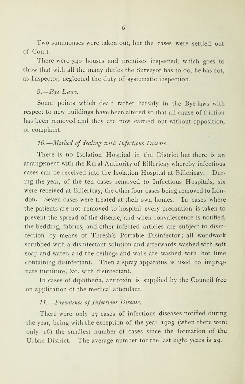 Two summonses were taken out, but the cases were settled out of Court. There were 340 houses and premises inspected, which goes to show that with all the many duties the Surveyor has to do, he has not, as Inspector, neglected the duty of systematic inspection. 9. —Bye Laivs. Some points which dealt rather harshly in the Bye-laws with respect to new buildings have been altered so that all cause of friction has been removed and they are now carried out without opposition, or complaint. 10. —Method of dealing with Infectioiis Disease. There is no Isolation Hospital in the District but there is an arrangement with the Rural Authority of Billericay whereby infectious cases can be received into the Isolation Hospital at Billericay. Dur- ing the year, of the ten cases removed to Infectious Hospitals, six were received at Billericay, the other four cases being removed to Lon- don. Seven cases were treated at their own homes. In cases where the patients are not removed to hospital every precaution is taken to prevent the spread of the disease, and when convalescence is notified, the bedding, fabrics, and other infected articles are subject to disin- fection by means of Thresh’s Portable Disinfector; all woodwork scrubbed with a disinfectant solution and afterwards washed with soft soap and water, and the ceilings and walls are washed with hot lime containing disinfectant. Then a spray apparatus is used to impreg- nate furniture, &c. with disinfectant. In cases of diphtheria, antitoxin is supplied by the Council free on application of the medical attendant. 11. —Prevalence of Infections Disease. There were only 17 cases of infectious diseases notified during the year, being with the exception of the year 1903 (when there were only 16) the smallest number of cases since the formation of the Urban District. The average number for the last eight years is 29.