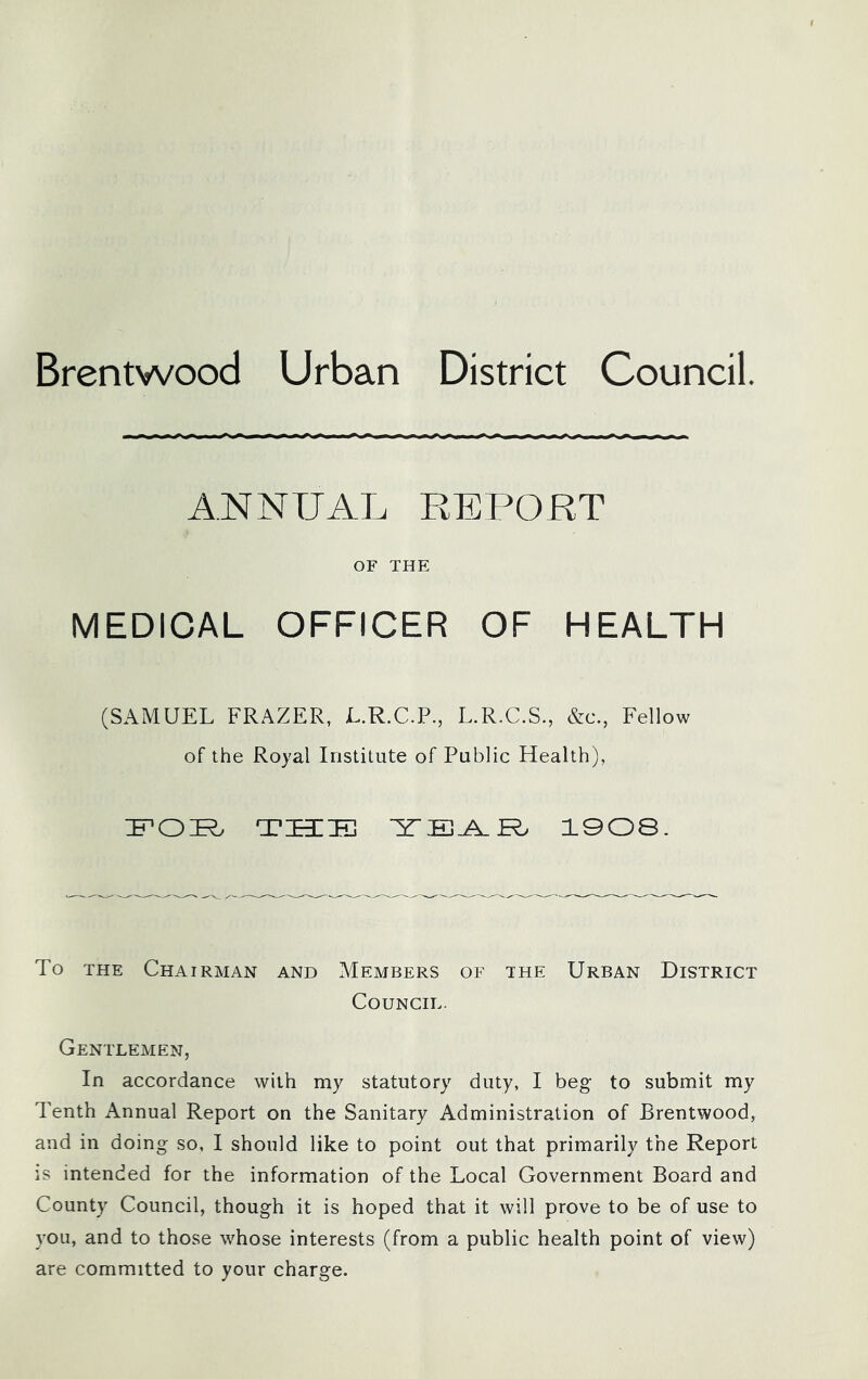 Brentwood Urban District Council. ANNUAL REPORT OF THE MEDICAL OFFICER OF HEALTH (SAMUEL FRAZER, L.R.C.P., L.R.C.S., &c., Fellow of the Royal Institute of Public Health), THIli] 190S. To THE Chairman and Members of the Urban District Council. Gentlemen, In accordance with my statutory duty, I beg to submit my Tenth Annual Report on the Sanitary Administration of Brentwood, and in doing so, I should like to point out that primarily the Report is intended for the information of the Local Government Board and County Council, though it is hoped that it will prove to be of use to you, and to those whose interests (from a public health point of view) are committed to your charge.