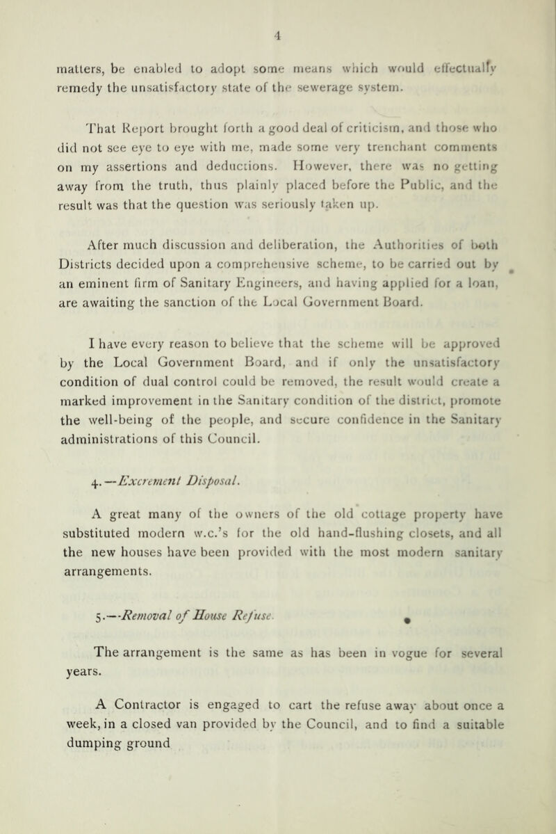 matters, be enabled to adopt some means which wrmld etFectualfy remedy the unsatisfactory state of the sewerage system. That Report brought forth a good deal of criticism, and those wlio did not see eye to eye with me, made some very trenchant comments on my assertions and deductions. However, there was no getting away from the truth, thus plainly placed before the Public, and the result was that the question was seriously taken up. After much discussion and deliberation, the Authorities of both Districts decided upon a comprehensive scheme, to be carried out by an eminent firm of Sanitary Engineers, and having applied for a loan, are awaiting the sanction of the Local Government Board. I have every reason to believe that the scheme will be approved by the Local Government Board, and if only the unsatisfactory condition of dual control could be removed, the result would create a marked improvement in the Sanitary condition of the district, promote the well-being of the people, and secure confidence in the Sanitary administrations of this Council. 4. —Excrejticnt Disposal. A great many of the owners of the old cottage property have substituted modern w.c.’s for the old hand-flushing closets, and all the new houses have been provided with the most modern sanitary arrangements. 5.—Retnoval of House Refuse. ^ The arrangement is the same as has been in vogue for several years. A Contractor is engaged to cart the refuse awav about once a week, in a closed van provided by the Council, and to find a suitable dumping ground