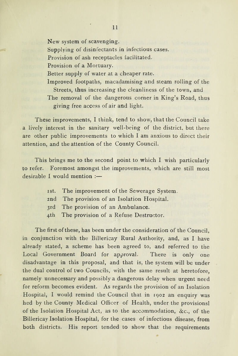 New system of scavenging. Supplying of disinfectants in infectious cases. Provision of ash receptacles facilitated. Provision of a Mortuary. Better supply of water at a cheaper rate. Improved footpaths, macadamising and steam rolling of the Streets, thus increasing the cleanliness of the town, and The removal of the dangerous corner in King’s Road, thus giving free access of air and light. These improvements, I think, tend to show, that the Council take a lively interest in the sanitary well-being of the district, but there are other public improvements to which I am anxious to direct their attention, and the attention of the County Council. This brings me to the second point to which I wish particularly to refer. Foremost amongst the improvements, which are still most desirable 1 would mention :— ist. The improvement of the Sewerage System. 2nd The provision of an Isolation Hospital. 3rd The provision of an Ambulance. 4th The provision of a Refuse Destructor. The first of these, has been under the consideration of the Council, in conjunction with the Billericay Rural Authority, and, as I have already stated, a scheme has been agreed to, and referred to the Local Government Board for approval, There is only one disadvantage in this proposal, and that is, the system will be under the dual control of two Councils, with the same result at heretofore, namely unnecessary and possibly a dangerous delay when urgent need for reform becomes evident. As regards the provision of an Isolation Hospital, I would remind the Council that in 1902 an enquiry was hed by the County Medical Officer of Health, under the provisions! of the Isolation Hospital Act, as to the accommodation, &c., of the Billericay Isolation Hospital, for the cases of infectious disease, from both districts. His report tended to show that the requirements