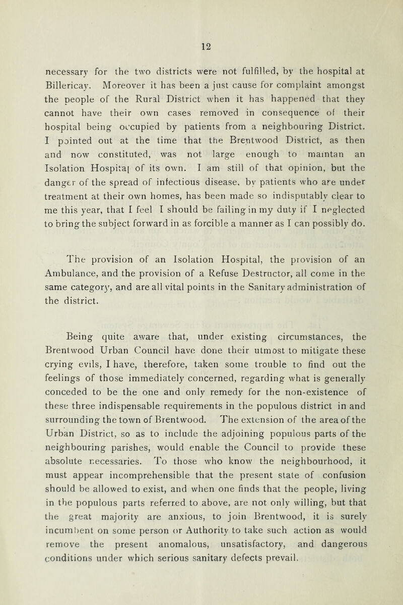 necessary for the two districts were not fulfilled, by the hospital at Billericay. Moreover it has been a just cause for complaint amongst the people of the Rural District when it has happened that they cannot have their own cases removed in consequence of their hospital being occupied by patients from a neighbouring District. I pointed out at the time that the Brentwood District, as then and now constituted, was not large enough to maintan an Isolation Hospital of its own. I am still of that opinion, but the danger of the spread of infectious disease, by patients who are under treatment at their own homes, has been made so indisputably clear to me this year, that I feel I should be failing in my duty if I neglected to bring the subject forward in as forcible a manner as I can possibly do. The provision of an Isolation Hospital, the provision of an Ambulance, and the provision of a Refuse Destructor, all come in the same categor)^ and are all vital points in the Sanitary administration of the district. Being quite aware that, under existing circumstances, the Brentwood Urban Council have done their utmost to mitigate these crying evils, I have, therefore, taken some trouble to find out the feelings of those immediately concerned, regarding what is generally conceded to be the one and only remedy for the non-existence of these three indispensable requirements in the populous district in and surrounding the town of Brentwood. The extension of the area of the Urban District, so as to include the adjoining populous parts of the neighbouring parishes, would enable the Council to provide these absolute necessaries. To those who know the neighbourhood, it must appear incomprehensible that the present state of confusion should be allowed to exist, and when one finds that the people, living in the populous parts referred to above, are not only willing, but that the great majority are anxious, to join Brentwood, it is surely incumbent on some person or Authority to take such action as would remove the present anomalous, unsatisfactory, and dangerous conditions under which serious sanitary defects prevail,
