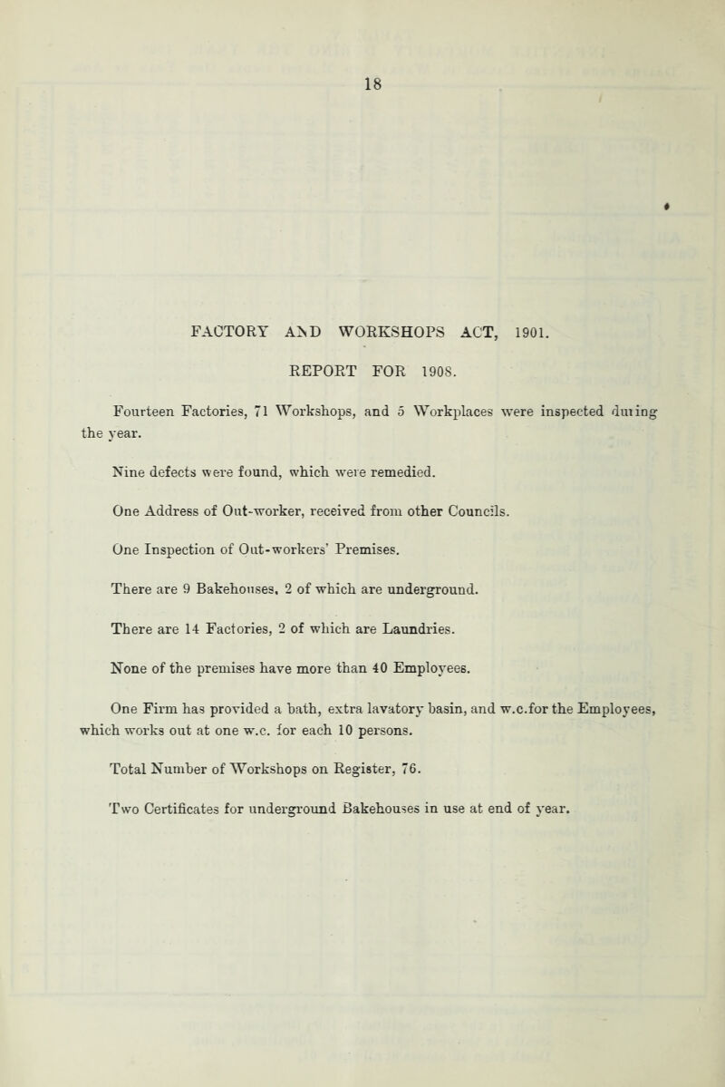 FACTORY A^D WORKSHOPS ACT, 1901. REPORT FOR 1908. Fourteen Factories, 71 Workshops, and 5 Workplaces were inspected dining the year. Nine defects were found, which iveie remedied. One Address of Out-worker, received from other Councils. One Inspection of Out-workers’ Premises. There are 9 Bakehouses, 2 of which are underground. There are 14 Factories, 2 of which are Laundries. None of the premises have more than 40 Employees. One Firm has provided a hath, extra lavatory basin, and w.c.for the Employees, which works out at one w.c. for each 10 persons. Total Number of Workshops on Register, 76. Tw'o Certificates for underground Bakehouses in use at end of year.