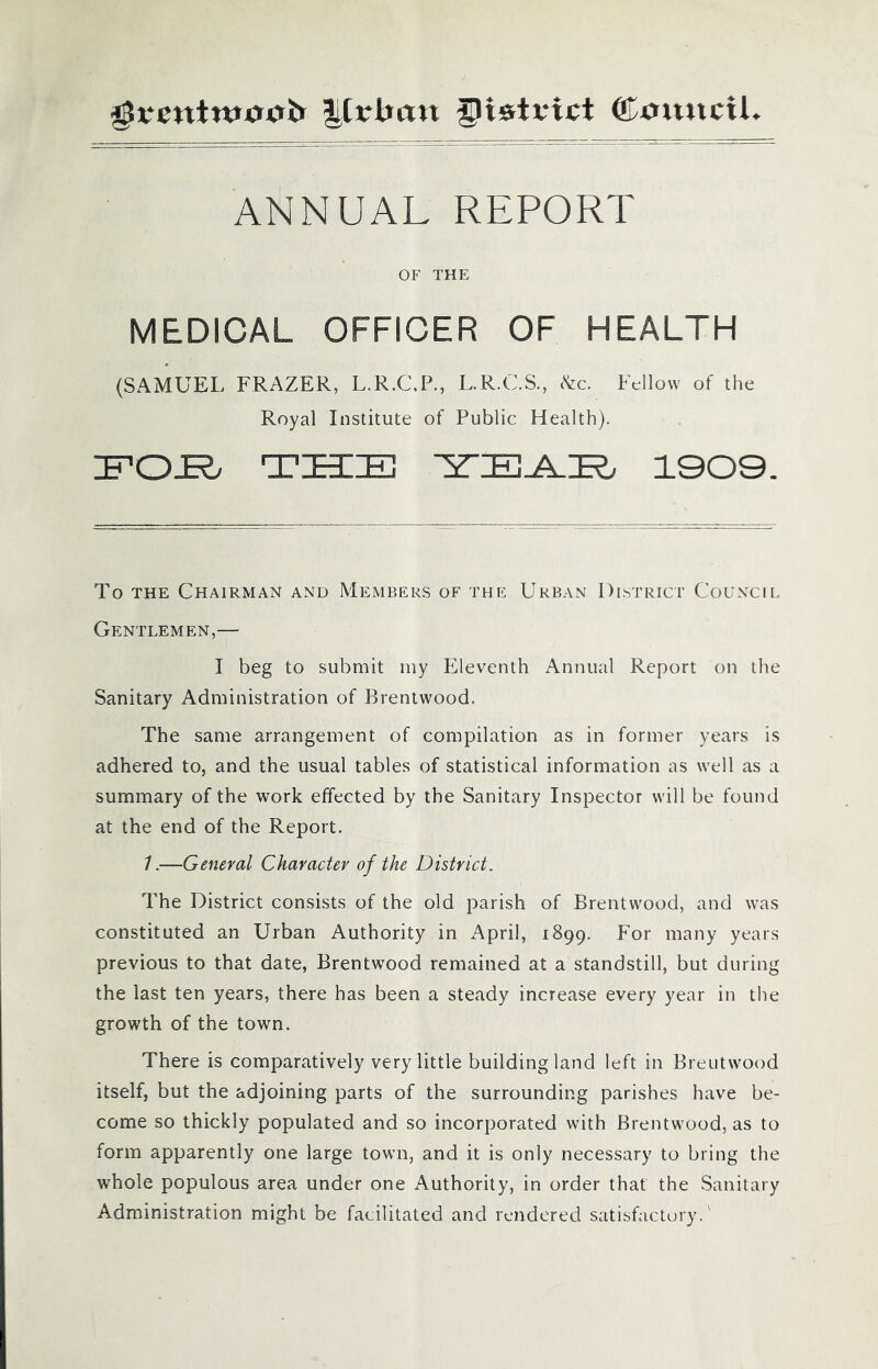 $rentmcnti> Krtmn glistvict ©mutcU ANNUAL REPORT OF THE MEDICAL OFFICER OF HEALTH (SAMUEL FRAZER, L.R.C/P., L.R.C.S., (See. Fellow of the Royal Institute of Public Health). FOL THE TTZE-ATEt 1909. To the Chairman and Members of the Urban District Council Gentlemen,— I beg to submit my Eleventh Annual Report on the Sanitary Administration of Brentwood. The same arrangement of compilation as in former years is adhered to, and the usual tables of statistical information as well as a summary of the work effected by the Sanitary Inspector will be found at the end of the Report. 1.—General Character of the District. The District consists of the old parish of Brentwood, and was constituted an Urban Authority in April, 1899. For many years previous to that date, Brentwood remained at a standstill, but during the last ten years, there has been a steady increase every year in the growth of the town. There is comparatively very little building land left in Breutwood itself, but the adjoining parts of the surrounding parishes have be- come so thickly populated and so incorporated with Brentwood, as to form apparently one large town, and it is only necessary to bring the whole populous area under one Authority, in order that the Sanitary Administration might be facilitated and rendered satisfactory/