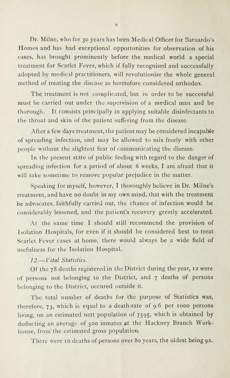 Dr. Milne, who for 30 years has been Medical Officer for Barnardo’s Homes and has had exceptional opportunities for observation of his cases, has brought prominently before the medical world a special treatment for Scarlet Fever, which if fully recognised and successfully adopted by medical practitioners, will revolutionise the whole general method of treating the disease as heretofore considered orthodox. The treatment is not complicated, but in order to be successful must be carried out under the supervision of a medical man and be thorough. It consists principally in applying suitable disinfectants to the throat and skin of the patient suffering from the disease. After a few days treatment, the patient may be considered incapable of spreading infection, and may be allowed to mix freely with other people without the slightest fear of communicating the disease. In the present state of public feeling with regard to the danger of spreading infection for a period of about 6 weeks, I am afraid that it will take sometime to remove popular prejudice in the matter. Speaking for myself, however, I thoroughly believe in Dr. Milne’s treatment, and have no doubt in my own mind, that with the treatment he advocates, faithfully carried out, the chance of infection would be considerably lessened, and the patient’s recovery greatly accelerated. At the same time I should still recommend the provision of Isolation Hospitals, for even if it should be considered best to treat Scarlet Fever cases at home, there would always be a wide field of usefulness for the Isolation Hospital. 12.— Vital Statistics. Of the 78 deaths registered in the District during the year, 12 were of persons not belonging to the District, and 7 deaths of persons belonging to the District, occured outside it. The total number of deaths for the purpose of Statistics was, therefore, 73, which is equal to a death-rate of 9.6 per 1000 persons living, on an estimated nett population of 7595, which is obtained by deducting an average of 500 inmates at the Hackney Branch Work- house, from’the estimated gross population. There were .10 deaths of persons over 80 years, the oldest being 92.