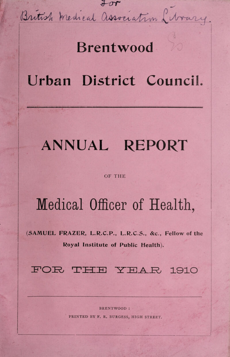 i[^A/ikC:>4i Whl^iiAtAyL I^iAnf-r^/i^ Brentwood Urban District Council. ANNUAL REPORT OF THE Medical Officer of Health, (SAMUEL FRAZER, L.R.C.P., L.R.C.S., &c., Fellow of the Royal Institute of Public Heaith). IFOT?/ THE 1910 BRENTWOOD : PRINTED BY F. R. BURGESS, HIGH STREET.