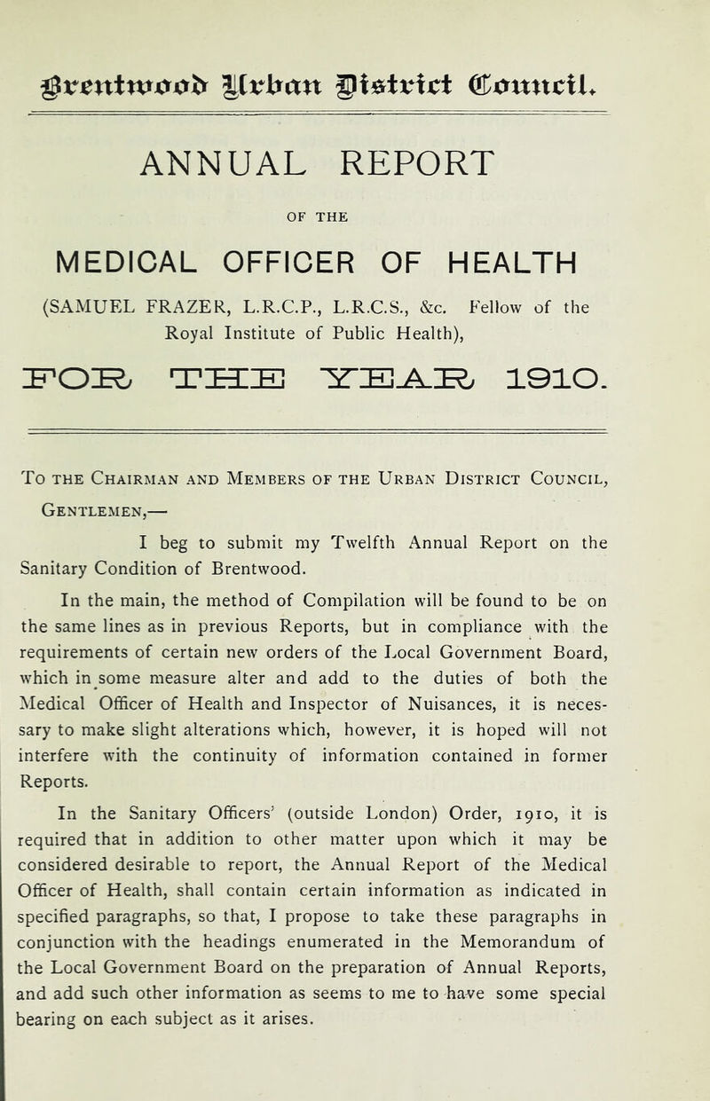 ANNUAL REPORT OF THE MEDICAL OFFICER OF HEALTH (SAMUFX FRAZER, L.R.C.P., L.R.C.S., &c. Fellow of the Royal Institute of Public Health), :b'(D'R THIS 1010. To THE Chairman and Members of the Urban District Council, Gentlemen,— I beg to submit my Twelfth Annual Report on the Sanitary Condition of Brentwood. In the main, the method of Compilation will be found to be on the same lines as in previous Reports, but in compliance with the requirements of certain new orders of the Local Government Board, which in some measure alter and add to the duties of both the Medical Officer of Health and Inspector of Nuisances, it is neces- sary to make slight alterations which, however, it is hoped will not interfere with the continuity of information contained in former Reports. In the Sanitary Officers’ (outside London) Order, 1910, it is required that in addition to other matter upon which it may be considered desirable to report, the Annual Report of the Medical Officer of Health, shall contain certain information as indicated in specified paragraphs, so that, I propose to take these paragraphs in conjunction with the headings enumerated in the Memorandum of the Local Government Board on the preparation of Annual Reports, and add such other information as seems to me to have some special bearing on each subject as it arises.