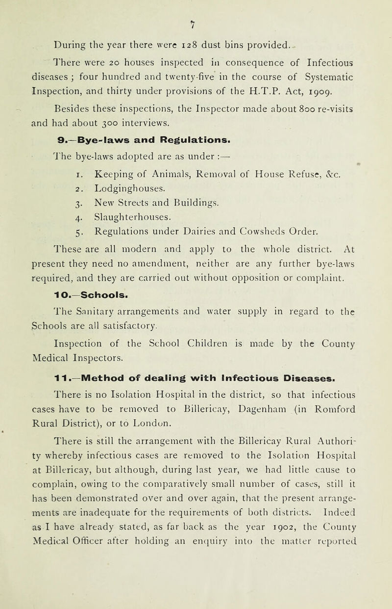 During the year there were 128 dust bins provided. Inhere were 20 houses inspected in consequence of Infectious diseases ; four hundred and twenty-five in the course of Systematic Inspection, and thirty under provisions of the H.T.P. Act, 1909. Besides these inspections, the Inspector made about 800 re-visits and had about 300 interviews. 9.—Bye-laws and Regulations. d'he bye-laws adopted are as under ;— 1. Keeping of Animals, Removal of House Refuse, &c. 2. Lodginghouses. 3. New Streets and Buildings. 4. Slaughterhouses. 5. Regulations under Dairies and Cowsheds Order. These are all modern and apply to the whole district. At present they need no amendment, neither are any further bye-laws required, and they are carried out without opposition or complaint. 10. —Schools. The Sanitary arrangements and water supply in regard to the Schools are all satisfactory. Inspection of the School Children is made by the County Medical Inspectors. 11. —Method of dealing with Infectious Diseases. There is no Isolation Hospital in the district, so that infectious cases have to be removed to Billericay, Dagenham (in Romford Rural District), or to London. 7'here is still the arrangement with the Billericay Rural Authori- ty whereby infectious cases are removed to the Isolation Hospital at Billericay, but although, during last year, we had little cause to complain, owing to the comparatively small number of cases, still it has been demonstrated over and over again, that the present arrange- ments are inadequate for the requirements of both districts. Indeed as I have already s-tated, as far back as the year 1902, the County Medical Officer after holding an enciuiry into the matter reported