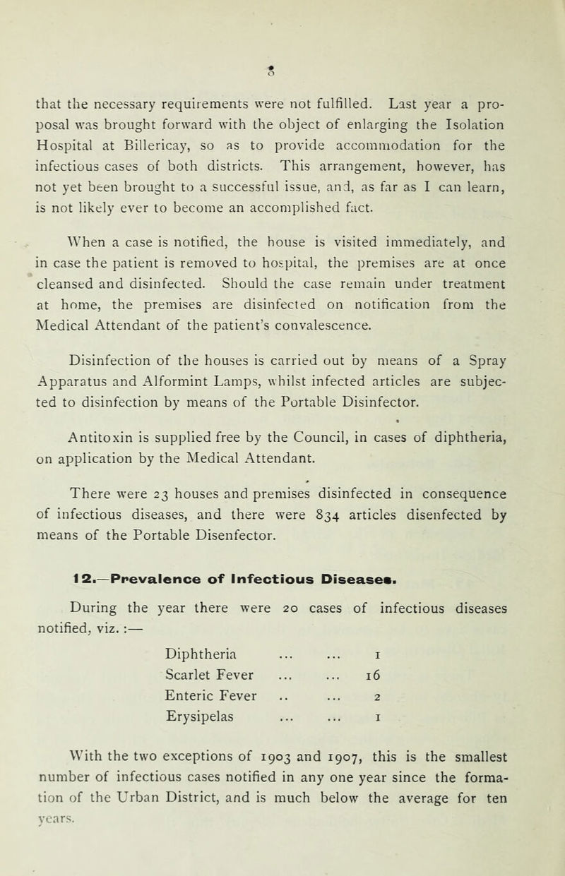 s that the necessary requirements were not fulfilled. Last year a pro- posal was brought forward with the object of enlarging the Isolation Hospital at Billericay, so as to provide accommodation for the infectious cases of both districts. This arrangement, however, has not yet been brought to a successful issue, and, as far as I can learn, is not likely ever to become an accomplished fact. When a case is notified, the house is visited immediately, and in case the patient is removed to hospital, the premises are at once cleansed and disinfected. Should the case remain under treatment at home, the premises are disinfected on notification from the Medical x\ttendant of the patient’s convalescence. Disinfection of the houses is carried out by means of a Spray Apparatus and Alformint Lamps, whilst infected articles are subjec- ted to disinfection by means of the Portable Disinfector. Antitoxin is supplied free by the Council, in cases of diphtheria, on application by the Medical Attendant. There were 23 houses and premises disinfected in consequence of infectious diseases, and there were 834 articles disenfected by means of the Portable Disenfector. 12.—Prevalence of Infectious Diseases. During the year there were 20 cases of infectious diseases notified, viz. :— Diphtheria Scarlet Fever Enteric Fever Erysipelas 1 i6 2 I With the two exceptions of 1903 and 1907, this is the smallest number of infectious cases notified in any one year since the forma- tion of the Urban District, and is much below the average for ten vcars.