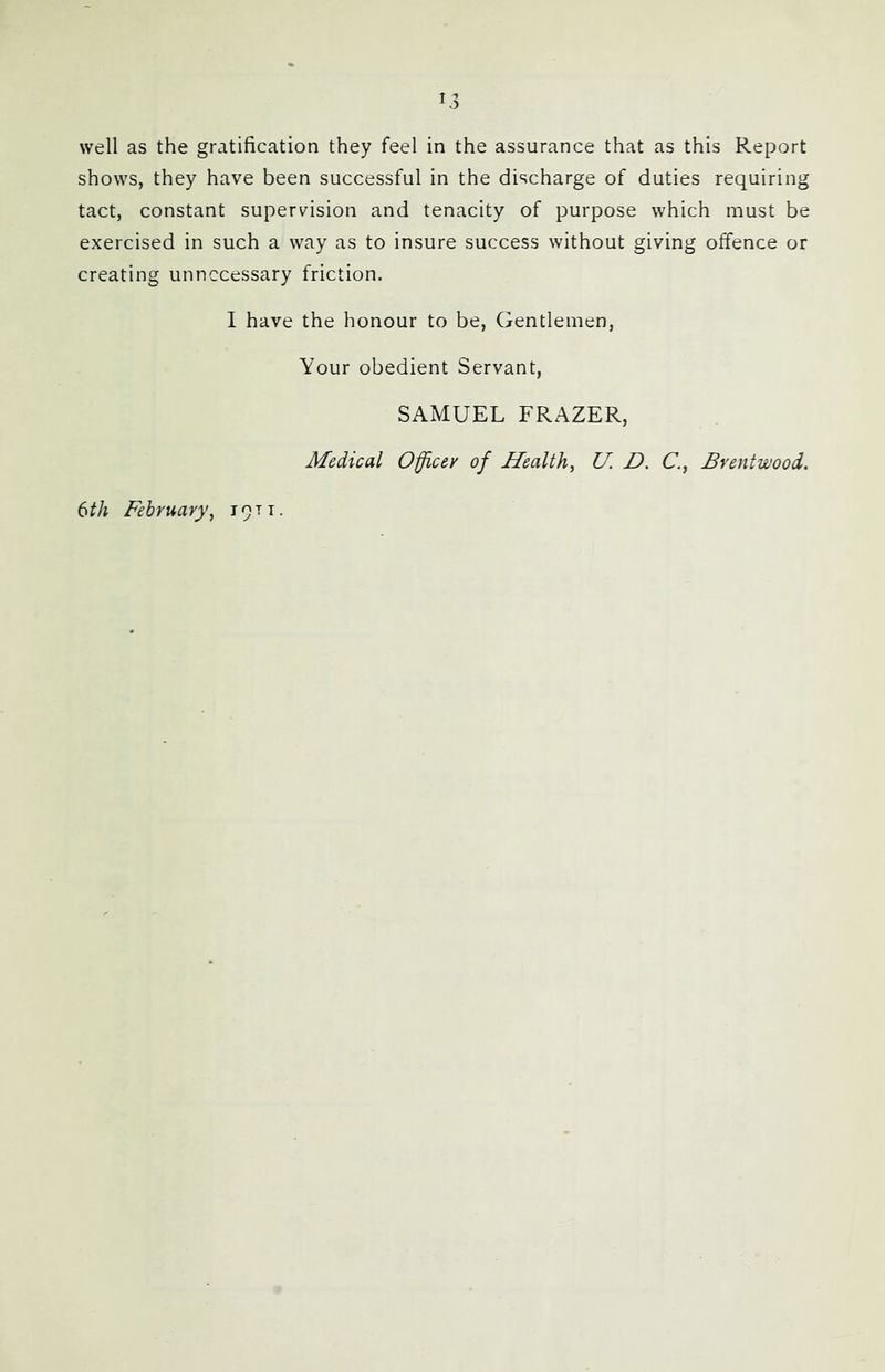 shows, they have been successful in the discharge of duties requiring tact, constant supervision and tenacity of purpose which must be exercised in such a way as to insure success without giving offence or creating unnecessary friction. I have the honour to be. Gentlemen, Your obedient Servant, SAMUEL FRAZER, Medical Officer of Health, U. D. C, Brentwood. 6th February, 1911.