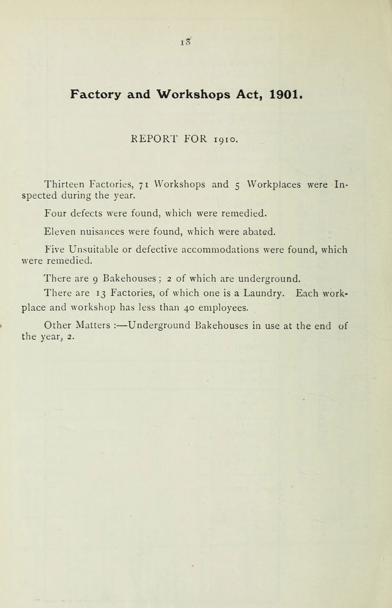 Factory and Workshops Act, 1901. KEPORT FOR 1910. Thirteen Factories, 71 Workshops and 5 Workplaces were In- spected during the year. Four defects were found, which were remedied. Eleven nuisances were found, which were abated. Five Unsuitable or defective accommodations were found, which were remedied. There are 9 Bakehouses; 2 of which are underground. There are 13 Factories, of which one is a Laundry. Each work- place and workshop has less than 40 employees. Other Matters :—Underground Bakehouses in use at the end of