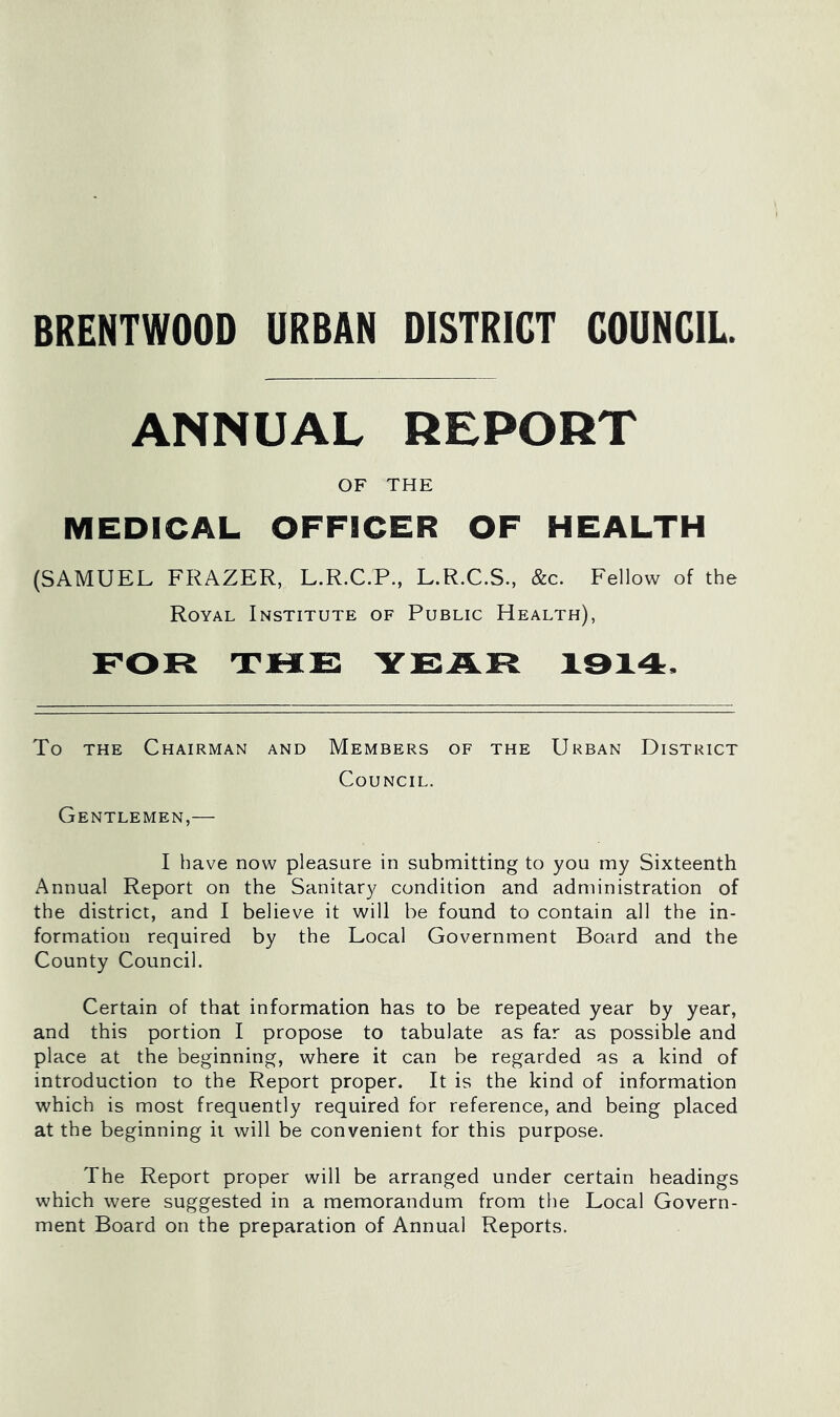 BRENTWOOD URBAN DISTRICT COUNCIL. ANNUAL REPORT OF THE MEDICAL OFFICER OF HEALTH (SAMUEL FRAZER, L.R.C.P., L.R.C.S., &c. Fellow of the Royal Institute of Public Health), FOR THE YEAR 1914. To THE Chairman and Members of the Urban District Council. Gentlemen,— I have now pleasure in submitting to you my Sixteenth Annual Report on the Sanitary condition and administration of the district, and I believe it will be found to contain all the in- formation required by the Local Government Board and the County Council. Certain of that information has to be repeated year by year, and this portion I propose to tabulate as far as possible and place at the beginning, where it can be regarded as a kind of introduction to the Report proper. It is the kind of information which is most frequently required for reference, and being placed at the beginning it will be convenient for this purpose. The Report proper will be arranged under certain headings which were suggested in a memorandum from the Local Govern- ment Board on the preparation of Annual Reports.