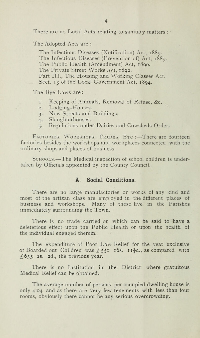 There are no Local Acts relating to sanitary matters: The Adopted Acts are : The Infectious Diseases (Notification) Act, 1889. The Infectious Diseases (Prevention of) Act, 1889. The Public Health (Amendment) Act, 1890. The Private Street Works Act, 1892. Part III., The Housing and Working Classes Act. Sect. 13 of the Local Government Act, 1894. The Bye-Laws are : 1. Keeping of Animals, Removal of Refuse, &c. 2. Lodging-Houses. 3. New Streets and Buildings. 4. Slaughterhouses. 5. Regulations under Dairies and Cowsheds Order. Factories, Workshops, Traders, Etc :—There are fourteen factories besides the workshops and workplaces connected with the ordinary shops and places of business. Schools,—The iMedical inspection of school children is under- taken by Officials appointed by the County Council. A. Social Conditions. There are no large manufactories or works of any kind and most of the artizan class are employed in the different places of business and workshops. IMany of these live in the Parishes immediately surrounding the Town. There is no trade carried on which can be said to have a deleterious effect upon the Public Health or upon the health of the individual engaged therein. The expenditure of Poor Law Relief for the year exclusive of Boarded out Children was ^551 i6s. i ijd., as compared with ;^655 2s. 2d., the previous year. There is no Institution in the District where gratuitous Medical Relief can be obtained. The average number of persons per occupied dwelling house is only 4*04 and as there are very few tenements with less than four rooms, obviously there cannot be any serious overcrowding.