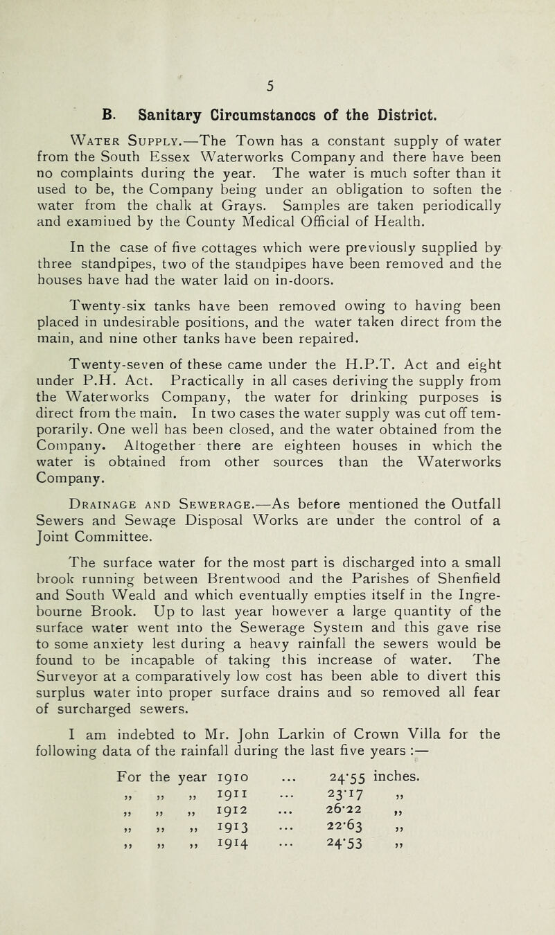B. Sanitary Circumstances of the District. Water Supply.—The Town has a constant supply of water from the South Essex Waterworks Company and there have been no complaints during the year. The water is much softer than it used to be, the Company being under an obligation to soften the water from the chalk at Grays. Samples are taken periodically and examined by the County Medical Official of Health. In the case of five cottages which were previously supplied by three standpipes, two of the standpipes have been removed and the houses have had the water laid on in-doors. Twenty-six tanks have been removed owing to having been placed in undesirable positions, and the water taken direct from the main, and nine other tanks have been repaired. Twenty-seven of these came under the H.P.T. Act and eight under P.H. Act. Practically in all cases deriving the supply from the Waterworks Company, the water for drinking purposes is direct from the main. In two cases the water supply was cut off tem- porarily. One well has been closed, and the water obtained from the Company. Altogether ■ there are eighteen houses in which the water is obtained from other sources than the Waterworks Company. Drainage and Sewerage.—As before mentioned the Outfall Sewers and Sewage Disposal Works are under the control of a Joint Committee. The surface water for the most part is discharged into a small brook running between Brentwood and the Parishes of Shenfield and South Weald and which eventually empties itself in the Ingre- bourne Brook. Up to last year however a large quantity of the surface water went into the Sewerage System and this gave rise to some anxiety lest during a heavy rainfall the sewers would be found to be incapable of taking this increase of water. The Surveyor at a comparatively low cost has been able to divert this surplus water into proper surface drains and so removed all fear of surcharged sewers. I am indebted to Mr. John Larkin of Crown Villa for the following data of the rainfall during the last five years :— For the year 1910 „ „ „ 1911 )» )> 1912 » n » 1913 jj n >> 1914 24’55 23- 17 26-22 22-63 24- 53 inches.