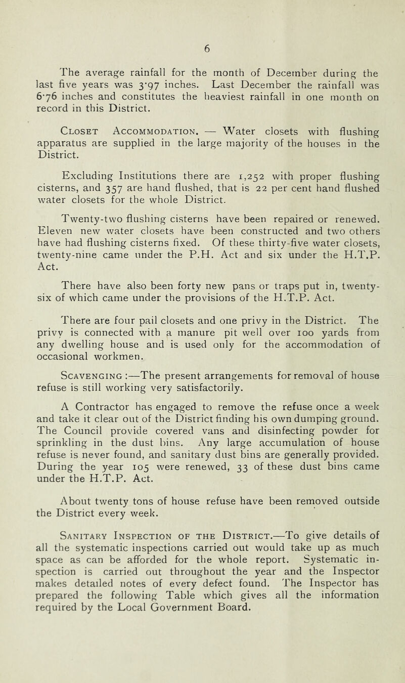 The average rainfall for the month of December daring the last five years was ygy inches. Last December the rainfall was 6-76 inches and constitutes the heaviest rainfall in one month on record in this District. Closet Accommodation. — Water closets with flushing apparatus are supplied in the large majority of the houses in the District. Excluding Institutions there are 1,252 with proper flushing cisterns, and 357 are hand flushed, that is 22 per cent hand flushed water closets for the whole District. Twenty-two flushing cisterns have been repaired or renewed. Eleven new water closets have been constructed and two others have had flushing cisterns fixed. Of these thirty-five water closets, twenty-nine came under the P.H. Act and six under the H.T.P. Act. There have also been forty new pans or traps put in, twenty- six of which came under the provisions of the H.T.P. Act. There are four pail closets and one privy in the District. The privy is connected with a manure pit well over 100 yards from any dwelling house and is used only for the accommodation of occasional workmen. Scavenging :—The present arrangements for removal of house refuse is still working very satisfactorily. A Contractor has engaged to remove the refuse once a week and take it clear out of the District finding his own dumping ground. The Council provide covered vans and disinfecting powder for sprinkling in the dust bins. Any large accumulation of house refuse is never found, and sanitary dust bins are generally provided. During the year 105 were renewed, 33 of these dust bins came under the H.T.P. Act. About twenty tons of house refuse have been removed outside the District every week. Sanitary Inspection of the District.—To give details of all the systematic inspections carried out would take up as much space as can be afforded for the whole report. Systematic in- spection is carried out throughout the year and the Inspector makes detailed notes of every defect found. The Inspector has prepared the following Table which gives all the information required by the Local Government Board.