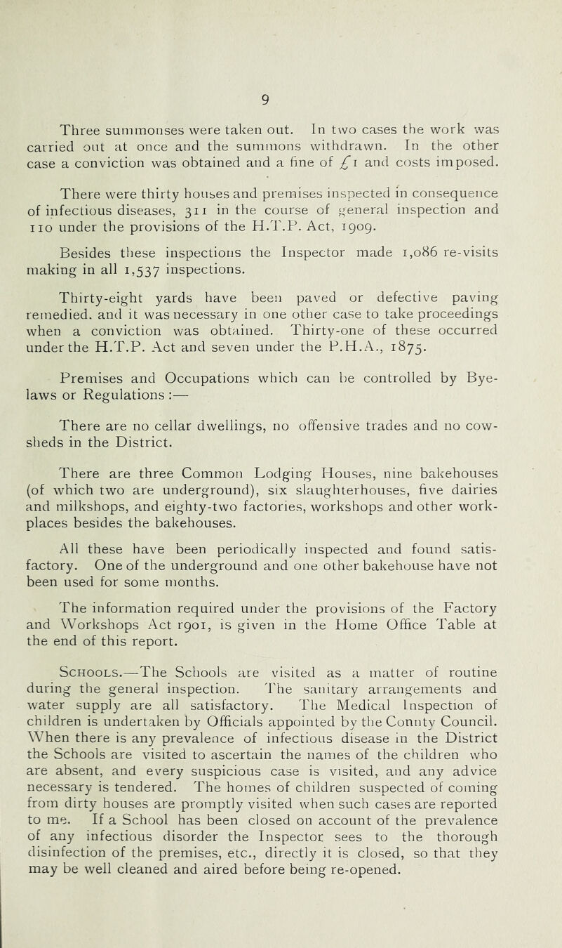 Three summonses were taken out. In two cases the work was carried out at once and the summons withdrawn. In the other case a conviction was obtained and a fine of and costs imposed. There were thirty houses and premises inspected in consequence of infectious diseases, 311 in the course of general inspection and no under the provisions of the H.T.P. Act, igog. Besides these inspections the Inspector made 1,086 re-visits making in all 1,537 inspections. Thirty-eight yards have been paved or defective paving remedied, and it was necessary in one other case to take proceedings when a conviction was obtained. Thirty-one of these occurred under the H.T.P. Act and seven under the P.H.A., 1875. Premises and Occupations which can be controlled by Bye- laws or Regulations :— There are no cellar dwellings, no offensive trades and no cow- sheds in the District. There are three Common Lodging Houses, nine bakehouses (of which two are underground), six slaughterhouses, five dairies and milkshops, and eighty-two factories, workshops and other work- places besides the bakehouses. All these have been periodically inspected and found satis- factory. One of the underground and one other bakehouse have not been used for some months. The information required under the provisions of the Factory and Workshops Act rgoi, is given in the Home Office Table at the end of this report. Schools.—The Schools are visited as a matter of routine during the general inspection. The sanitary arrangements and water supply are all satisfactory. The Medical Inspection of children is undertaken by Officials appointed by the County Council. When there is any prevalence of infectious disease in the District the Schools are visited to ascertain the names of the children who are absent, and every suspicious case is visited, and any advice necessary is tendered. The homes of children suspected of coming from dirty houses are promptly visited when such cases are reported to me. If a School has been closed on account of the prevalence of any infectious disorder the Inspector sees to the thorough disinfection of the premises, etc., directly it is closed, so that they may be well cleaned and aired before being re-opened.