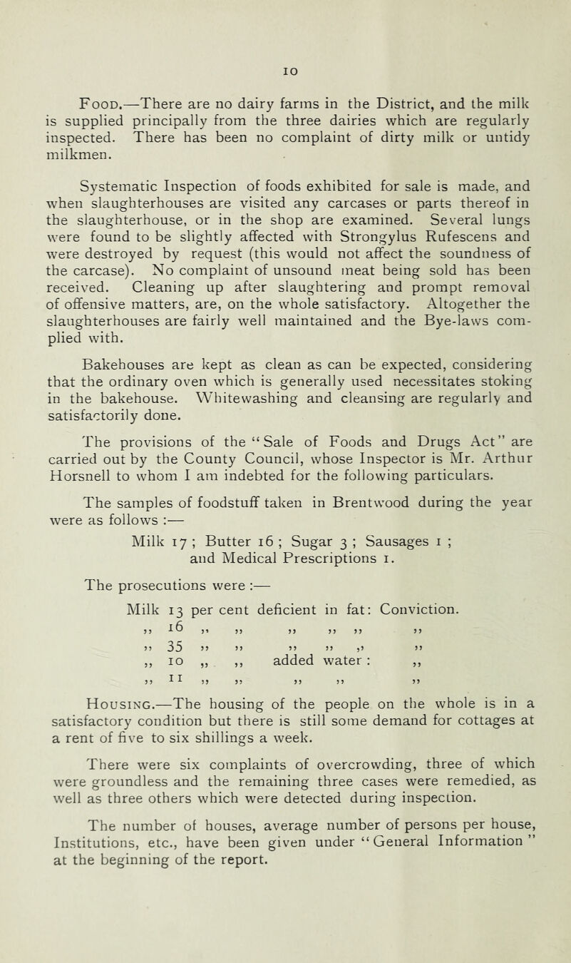 Food.—There are no dairy farms in the District, and the milk is supplied principally from the three dairies which are regularly inspected. There has been no complaint of dirty milk or untidy milkmen. Systematic Inspection of foods exhibited for sale is made, and when slaughterhouses are visited any carcases or parts thereof in the slaughterhouse, or in the shop are examined. Several lungs were found to be slightly affected with Strongylus Rufescens and were destroyed by request (this would not affect the soundness of the carcase). No complaint of unsound meat being sold has been received. Cleaning up after slaughtering and prompt removal of offensive matters, are, on the whole satisfactory. Altogether the slaughterhouses are fairly well maintained and the Bye-laws com- plied with. Bakehouses are kept as clean as can be expected, considering that the ordinary oven which is generally used necessitates stoking in the bakehouse. Whitewashing and cleansing are regularly and satisfactorily done. The provisions of the “ Sale of Foods and Drugs Act” are carried out by the County Council, whose Inspector is Mr. Arthur Horsnell to whom I am indebted for the following particulars. The samples of foodstuff taken in Brentwood during the year were as follows :— Milk 17 ; Butter 16 ; Sugar 3 ; Sausages i ; and Medical Prescriptions i. The prosecutions were :— Milk 13 per cent deficient in fat: Conviction. ,, ,, ,, ,, ,, ,, 35 10 11 JJ n 9? ?9 ,9 added water : 9 9 3 9 99 Housing.—The housing of the people on the whole is in a satisfactory condition but there is still some demand for cottages at a rent of five to six shillings a week. There were six complaints of overcrowding, three of which were groundless and the remaining three cases were remedied, as well as three others which were detected during inspection. The number of houses, average number of persons per house. Institutions, etc., have been given under “ General Information” at the beginning of the report.