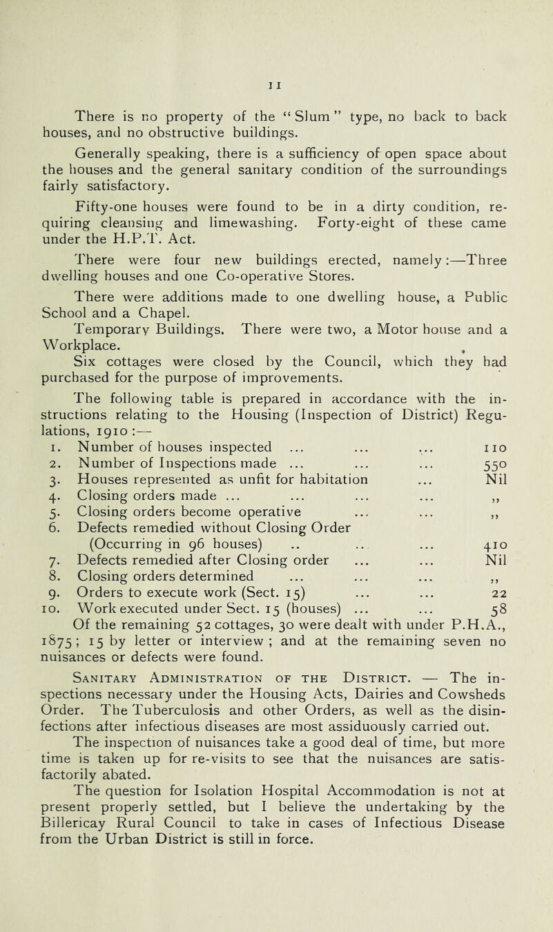 There is no property of the “ Slum ” type, no back to back houses, and no obstructive buildings. Generally speaking, there is a sufficiency of open space about the houses and the general sanitary condition of the surroundings fairly satisfactory. Fifty-one houses were found to be in a dirty condition, re- quiring cleansing and limewashing. Forty-eight of these came under the H.P.T. Act. There were four new buildings erected, namely:—Three dwelling houses and one Co-operative Stores. There were additions made to one dwelling house, a Public School and a Chapel. Temporary Buildings. There were two, a Motor house and a Workplace. , Six cottages were closed by the Council, which they had purchased for the purpose of improvements. The following table is prepared in accordance with the in- structions relating to the Housing (Inspection of District) Regu- lations, 1910 ;— 1. Number of houses inspected ... ... ... no 2. Number of Inspections made ... ... ... 550 3. Houses represented as unfit for habitation ... Nil 4. Closing orders made ... ... ... ... ,, 5. Closing orders become operative ... ... ,, 6. Defects remedied without Closing Order (Occurring in g6 houses) .. .... ... 410 7. Defects remedied after Closing order ... ... Nil 8. Closing orders determined ... ... ... ,, g. Orders to execute work (Sect. 15) ... ... 22 10. Work executed under Sect. 15 (houses) ... ... 58 Of the remaining 52 cottages, 30 were dealt with under P.H.A., ^^75 5 15 by letter or interview; and at the remaining seven no nuisances or defects were found. Sanitary Administration of the District. — The in- spections necessary under the Housing Acts, Dairies and Cowsheds Order. The Tuberculosis and other Orders, as well as the disin- fections after infectious diseases are most assiduously carried out. The inspection of nuisances take a good deal of time, but more time is taken up for re-visits to see that the nuisances are satis- factorily abated. The question for Isolation Hospital Accommodation is not at present properly settled, but I believe the undertaking by the Billericay Rural Council to take in cases of Infectious Disease from the Urban District is still in force.
