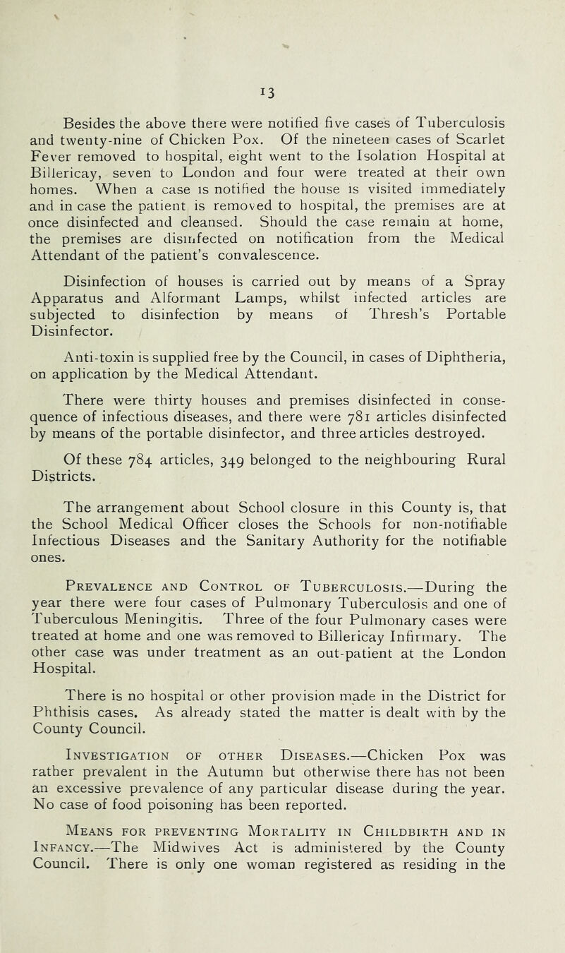 Besides the above there were notified five cases of Tuberculosis and twenty-nine of Chicken Pox. Of the nineteen cases of Scarlet Fever removed to hospital, eight went to the Isolation Hospital at Billericay, seven to London and four were treated at their own homes. When a case is notified the house is visited immediately and in case the patient is removed to hospital, the premises are at once disinfected and cleansed. Should the case remain at home, the premises are disuifected on notification from the Medical Attendant of the patient’s convalescence. Disinfection of houses is carried out by means of a Spray Apparatus and Alformant Lamps, whilst infected articles are subjected to disinfection by means of Thresh’s Portable Disinfector. Anti-toxin is supplied free by the Council, in cases of Diphtheria, on application by the Medical Attendant. There were thirty houses and premises disinfected in conse- quence of infectious diseases, and there were 781 articles disinfected by means of the portable disinfector, and three articles destroyed. Of these 784 articles, 349 belonged to the neighbouring Rural Districts. The arrangement about School closure in this County is, that the School Medical Officer closes the Schools for non-notifiable Infectious Diseases and the Sanitary Authority for the notifiable ones. Prevalence and Control of Tuberculosis.—During the year there were four cases of Pulmonary Tuberculosis and one of Tuberculous Meningitis. Three of the four Pulmonary cases were treated at home and one was removed to Billericay Infirmary. The other case was under treatment as an out-patient at the London Hospital. There is no hospital or other provision made in the District for Phthisis cases. As already stated the matter is dealt with by the County Council. Investigation of other Diseases.—Chicken Pox was rather prevalent in the Autumn but otherwise there has not been an excessive prevalence of any particular disease during the year. No case of food poisoning has been reported. Means for preventing Mortality in Childbirth and in Infancy.—The Midwives Act is administered by the County Council. There is only one woman registered as residing in the
