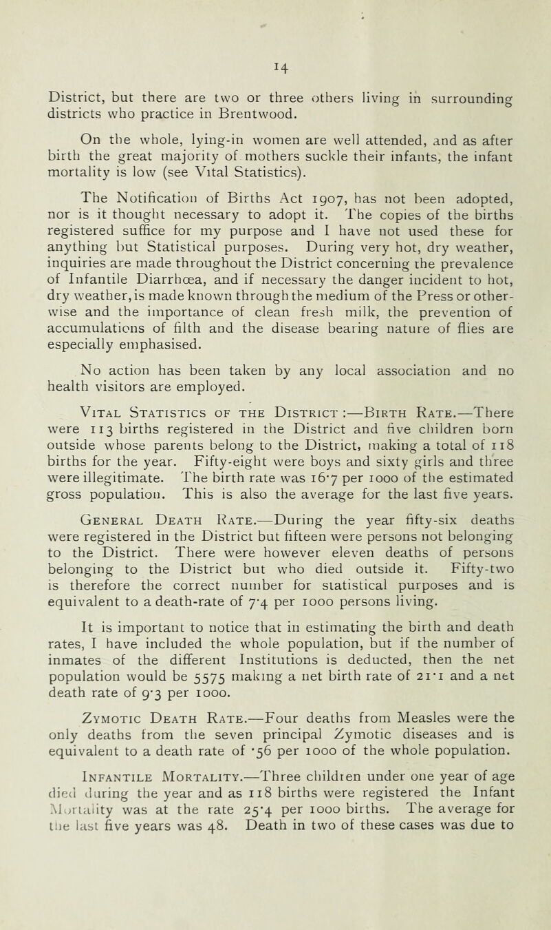 District, but there are two or three others living in surrounding districts who practice in Brentwood. On the whole, lying-in women are well attended, and as after birth the great majority of mothers suckle their infants, the infant mortality is low (see Vital Statistics). The Notification of Births Act 1907, has not been adopted, nor is it thought necessary to adopt it. The copies of the births registered suffice for my purpose and I have not used these for anything but Statistical purposes. During very hot, dry weather, inquiries are made throughout the District concerning ihe prevalence of Infantile Diarrhoea, and if necessary the danger incident to hot, dry weather, is made known through the medium of the Press or other- wise and the importance of clean fresh milk, the prevention of accumulations of filth and the disease bearing nature of flies are especially emphasised. No action has been taken by any local association and no health visitors are employed. Vital Statistics of the District :—Birth Rate.—There were 113 births registered in the District and five children born outside whose parents belong to the District, making a total of 118 births for the year. Fifty-eight were boys and sixty girls and three were illegitimate. The birth rate was i6’7 per 1000 of the estimated gross population. This is also the average for the last five years. General Death Kate.—During the year fifty-six deaths were registered in the District but fifteen were persons not belonging to the District. There were however eleven deaths of persons belonging to the District but who died outside it. Fifty-two IS therefore the correct number for statistical purposes and is equivalent to a death-rate of 7*4 per 1000 persons living. It is important to notice that in estimating the birth and death rates, I have included the whole population, but if the number of inmates of the different Institutions is deducted, then the net population would be 5575 making a net birth rate of 2i*i and a net death rate of 9-3 per 1000. Zymotic Death Rate.—Four deaths from Measles were the only deaths from the seven principal Zymotic diseases and is equivalent to a death rate of *56 per 1000 of the whole population. Infantile Mortality.—Three children under one year of age died daring the year and as 118 births were registered the Infant Muriality was at the rate 25*4 per 1000 births. The average for