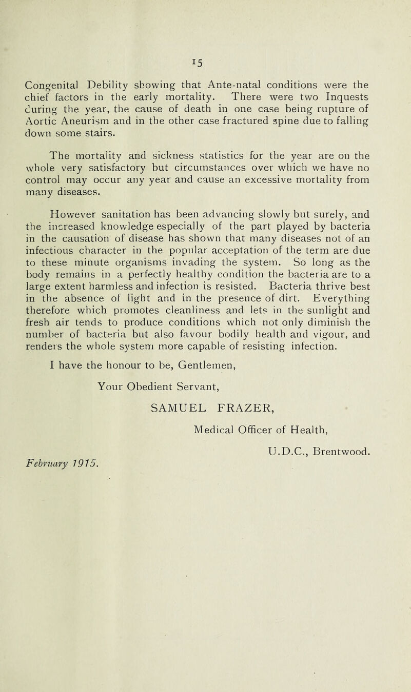 Congenital Debility showing that Ante-natal conditions were the chief factors in the early mortality. There were two Inquests during the year, the cause of death in one case being rupture of Aortic Aneurism and in the other case fractured spine due to falling down some stairs. The mortality and sickness statistics for the year are on the whole very satisfactory but circumstances over which we have no control may occur any year and cause an excessive mortality from many diseases. However sanitation has been advancing slowly but surely, and the increased knowledge especially of the part played by bacteria in the causation of disease has shown that many diseases not of an infectious character in the popular acceptation of the term are due to these minute organisms invading the system. So long as the body remains in a perfectly healthy condition the bacteria are to a large extent harmless and infection is resisted. Bacteria thrive best in the absence of light and in the presence of dirt. Everything therefore which promotes cleanliness and lets in the sunlight and fresh air tends to produce conditions which not only diminish the number of bacteria but also favour bodily health and vigour, and renders the whole system more capable of resisting infection. I have the honour to be, Gentlemen, Your Obedient Servant, SAMUEL FRAZER, Medical Officer of Health, U.D.C., Brentwood. February 1915.