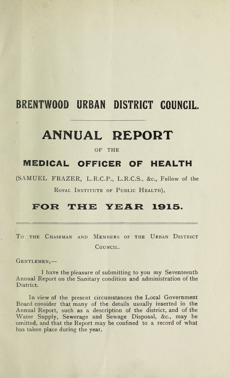 BRENTWOOD URBAN DISTRICT COUNCIL. ANNUAL REPORT OF THE MEDICAL OFFICER OF HEALTH (SAMUEL FRAZER, L.R.C.P., L.R.C.S., &c.. Fellow of the Royal Institute of Public Health), FOR THE YEAR X3X3. To THE Chairman and Members of the Urban District Council. Gentlemen,— I have the pleasure of submitting to you my Seventeenth Annual Report on the Sanitary condition and administration of the District. In view of the present circumstances the Local Government Board consider that many of the details usually inserted in the Annual Report, such as a description of the district, and of the Water Supply, Sewerage and Sewage Disposal, &c., may be omitted, and that the Report may be confined to a record of what has taken place during the year,