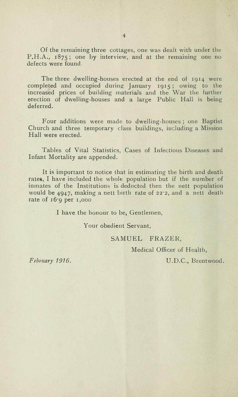 Of the remaining three cottages, one was dealt with under the P.H.A., 1875 ; one by interview, and at the remaining one no defects were found. The three dwelling-houses erected at the end of 1914 were completed and occupied during: January 1915 ; owing to the increased prices of building materials and the War the further erection of dwelling-houses and a large Public Hall is being deferred. Four additions were made to dwelling-houses ; one Baptist Church and three temporary class buildings, including a Mission Hall were erected. Tables of Vital Statistics, Cases of Infectious Diseases and Infant Mortality are appended. It is important to notice that in estimating the birth and death rates, I have included the whole population but if the number of inmates of the Institutions is deducted then the nett population would be 4947, making a nett birth rate of 22’2, and a nett death rate of 16*9 per 1,000 I have the honour to be, Gentlemen, Your obedient Servant, SAMUEL FRAZER, Medical Officer of Health, February 1916. U.D.C., Brentwood.