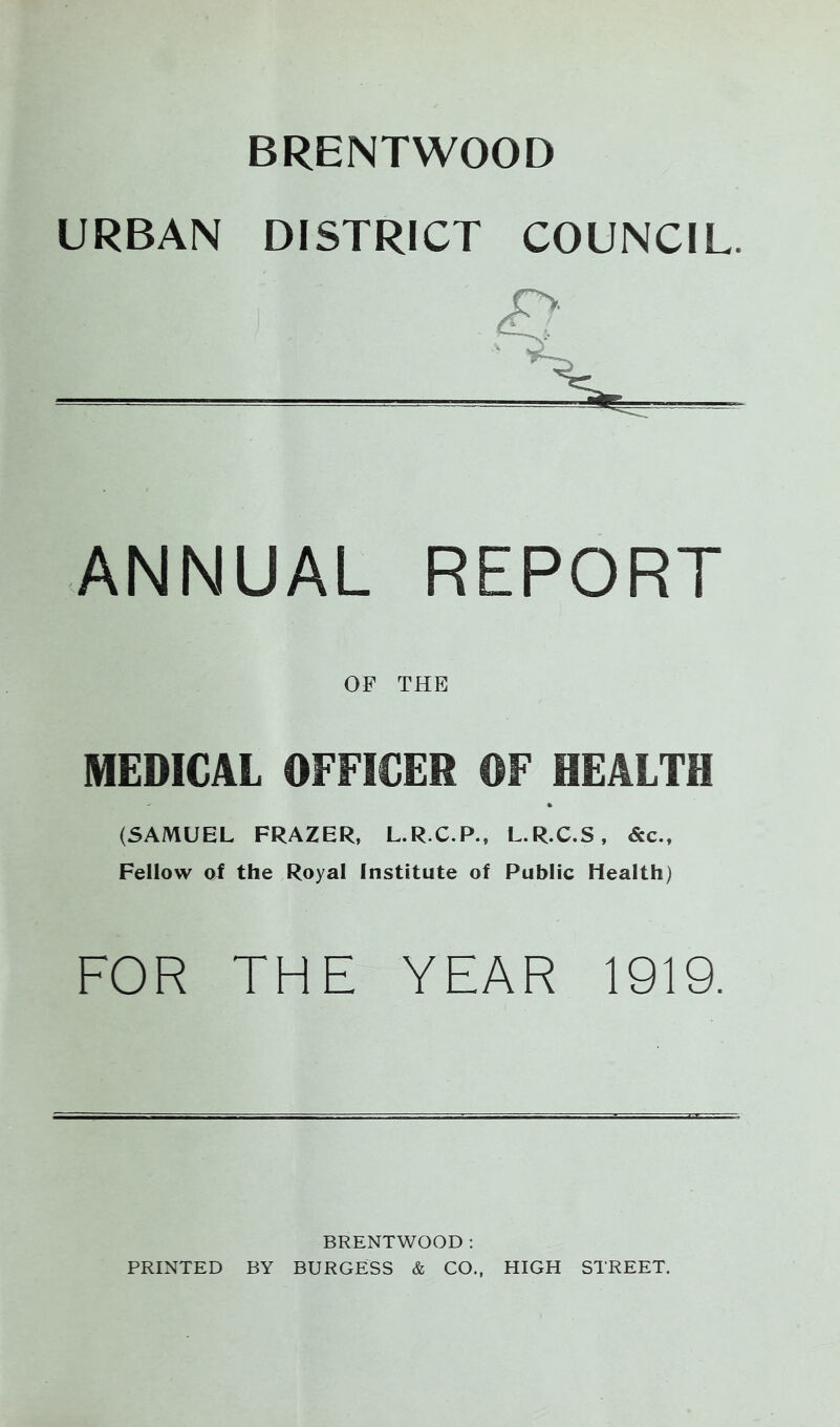 BRENTWOOD URBAN DISTRICT COUNCIL. ANNUAL REPORT OF THE MEDICAL OFFICER OF HEALTH (5AMUEL FRAZER, L.R.C.P., L.R.C.S, &c.. Fellow oi the Royal Institute of Public Health) FOR THE YEAR 1919. BRENTWOOD : PRINTED BY BURGESS & CO., HIGH STREET.