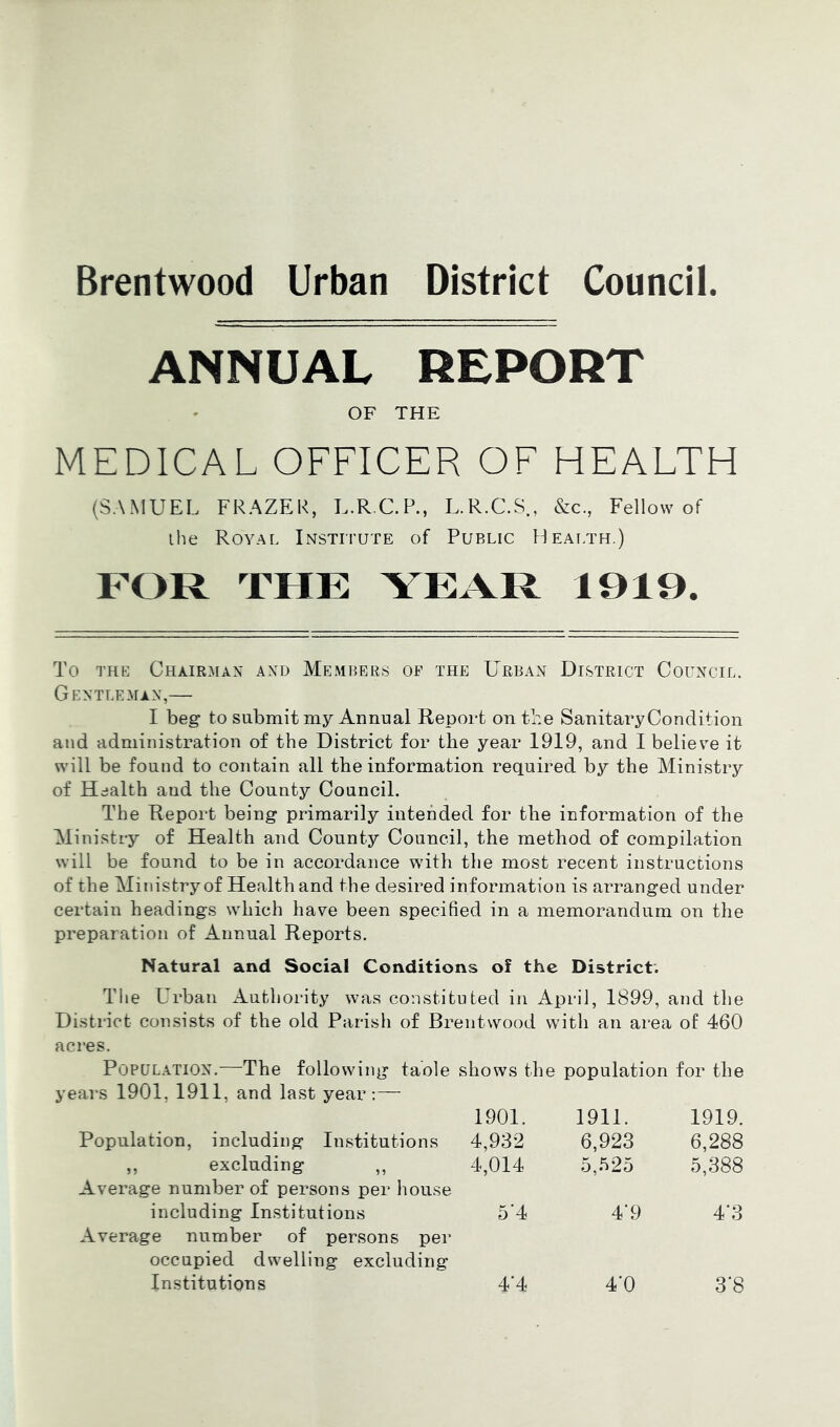 Brentwood Urban District Council ANNUAL REPORT OF THE MEDICAL OFFICER OF HEALTH (SAMUEL FRAZER, L.R.C.P., L.R.C.S., &c., Fellow of ihe Royal Institute of Public Health.) FOR THE YEAR 1919. To THE Chair:\ian and Members of the Urban District Council. Gentleman,— I beg to submit my Annual Report on tLe Sanitary Condition and administration of the District for the year 1919, and I believm it will be found to contain all the information required by the Ministry of Health and the County Council. The Report being primarily intended for the information of the Alinistry of Health and County Council, the method of compilation will be found to be in accordance with the most recent instructions of the Alinistry of Health and the desired information is arranged under certain headings which have been specified in a memorandum on the preparation of Annual Reports. Natural and Social Conditions of the District. The Urban Authority was constituted in April, 1899, and the District consists of the old Parish of Brentwood with an area of 460 acres. Population.—The following taole shows the population for the years 1901, 1911, and last year:— 1901. 1911. 1919. Population, including Institutions 4,932 6,923 6,288 „ excluding „ 4,014 5,525 5,388 Average number of persons per house including Institutions 5'4 4'9 4*3 Average number of persons per occupied dwelling excluding Institutions 4‘4 4‘0 3*8