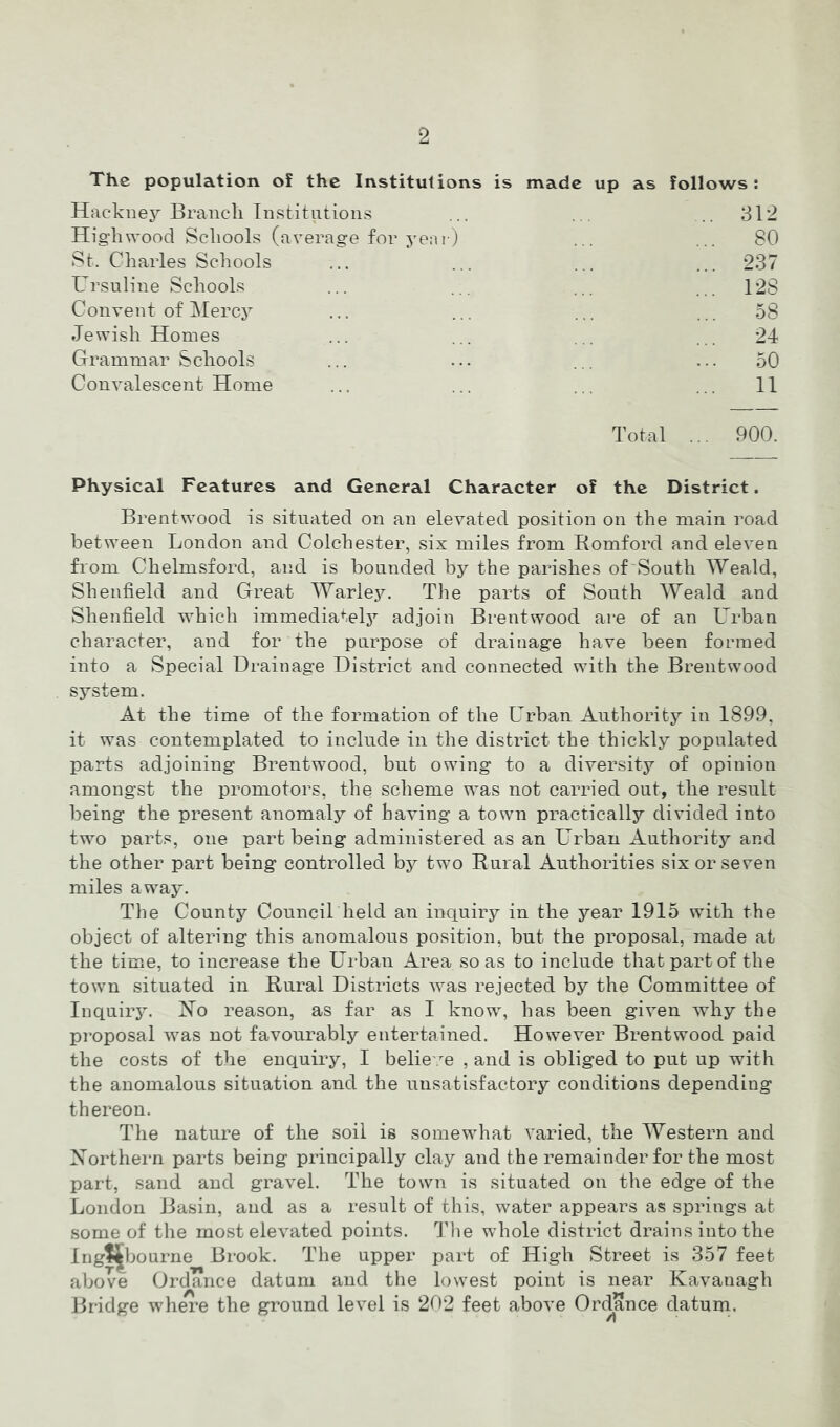 The population of the Institutions is made up as follows; Hackney Branch Institutions .. 312 High wood Schools (average for yeai) ... 80 St. Charles Schools ... 237 L^rsuline Schools ... 128 Convent of Mercy ... 58 Jewish Homes 24 Grammar Schools 50 Convalescent Home ... 11 Total ... 900. Physical Features and General Character of the District. Brentwood is situated on an elevated position on the main road between London and Colchester, six miles from Romford and eleven from Chelmsford, and is bounded by the parishes of South Weald, Shenfield and Great Warle.y. The parts of South Weald and Shenfield which immedia^.ely adjoin Brentwood are of an turban character, and for the purpose of drainage have been formed into a Special Drainage District and connected with the Brentwood system. At the time of the formation of the Urban Authority in 1899, it was contemplated to include in the district the thickly populated parts adjoining Brentwood, but owing to a diversity of opinion amongst the promoters, the scheme was not carried out, tlie I’esult being the present anomaly of having a town practically divided into two parts, one part being administered as an Urban Authority and the other part being controlled by two Rural Authorities six or seven miles away. The County Council held an inquiry in the year 1915 with the object of altering this anomalous position, but the proposal, made at the time, to increase the Urban Area so as to include that part of the town situated in Rural Districts was rejected by the Committee of InquiiT- reason, as far as I know, has been given why the proposal was not favourably entertained. However Brentwood paid the costs of the enquiry, I belie'.m , and is obliged to put up with the anomalous situation and the unsatisfactory conditions depending thereon. The nature of the soil is somewhat varied, the Western and Xorthern parts being principally clay and the remainder for the most part, sand and gravel. The town is situated on the edge of the London Basin, and as a result of this, water appears as springs at some of the most elevated points. Tlie whole district drains into the Ing?|^ljo urne Brook. The upper part of High Street is 357 feet above Ordance datum and the lowest point is near Kavanagh Bridge where the ground level is 202 feet above Ordance datum.