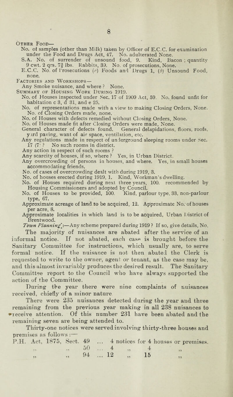 Other Food— No, of samples (other than Milk) taken by Officer of E.C.C. for examination under the Food and Drugs Act, 47. No. adulterated None. S.A. No. of surrender of unsound food, 9. Kind, Bacon ; quantity 9 cwt. 2 qrs, 7§ lbs. Rabbits, 39. No. of prosecutions, None. E.C.C. No. of Prosecutions {r) Foods and Drugs 1, {d} Unsound Food, none. Factories and Workshops — Any Smoke nuisance, and where ? None. Summary of Housing Work During 1919. No. of Houses inspected under Sec. 17 of 1909 Act, 59. No. found unfit for habitation c 3, d 31, and e 25. No. of representations made with a view to making Closing Orders, None. No. of Closing Orders made, none. No. of Houses with defects remedied without Closing Orders, None. No. of Houses made fit after Closing Orders were made, None. General character of defects found. General delapidations, floors, roofs, yird paving, want of air space, ventilation, etc. Any regulations made in respect of underground sleeping rooms under Sec. 17 (7’ ? No such rooms in district. Any action in respect of such rooms ? Any scarcity of houses, if so, where ? Yes, in Urban District. Any overcrowding of persons in houses, and where. Yes, in small houses accommodating friends. No. of cases of overcrowding dealt with during 1919, 3. No. of houses erected during 1919, 1, Kind, Workman’s dwelling. No. of Houses required during next three years, 100. recommended by Housing Commissioners and adopted by Council. No. of Houses to be provided, 100. Kind, parlour type, 33, non-parlour type, 67. Approximate acreage of land to be acquired, 12. Approximate No. of houses per acre, 8. Approximate localities in which land is to be acquired, Urban District of Brentwood. Town Planning’\—Any scheme prepared during 1919 ? If so, give details. No. The majority of imisances are abated after the service of an informal notice. If not abated, each ca.sp is brought before the Sanitary Committee for instructions, which nsnally are, to serve formal notice. If tlie nuisance is not then abated the Clerk is requested to write to the owner, agent or tenant, as the case may be, and this almost invariabl^^ produces the desired result. The Sanitary Committee report to the Council who have always supported the action of the Committee. During the year there were nine complaints of nuisances received, chiefly of a minor nature There were 235 nuisances detected during the year and three remaining from the previous year making in all 238 nuisances to ♦receive attention. Of this number 231 have been abated and the remaining seven are being attended to. Thirty-one notices were served involving thirty-three houses and premises as follows :— I’.H. Act, 1875, Sect, 49 ... 4 notices for 4 houses or premises. 50 ... 4 „ 4 „ „ 94 ... 12 „ 15