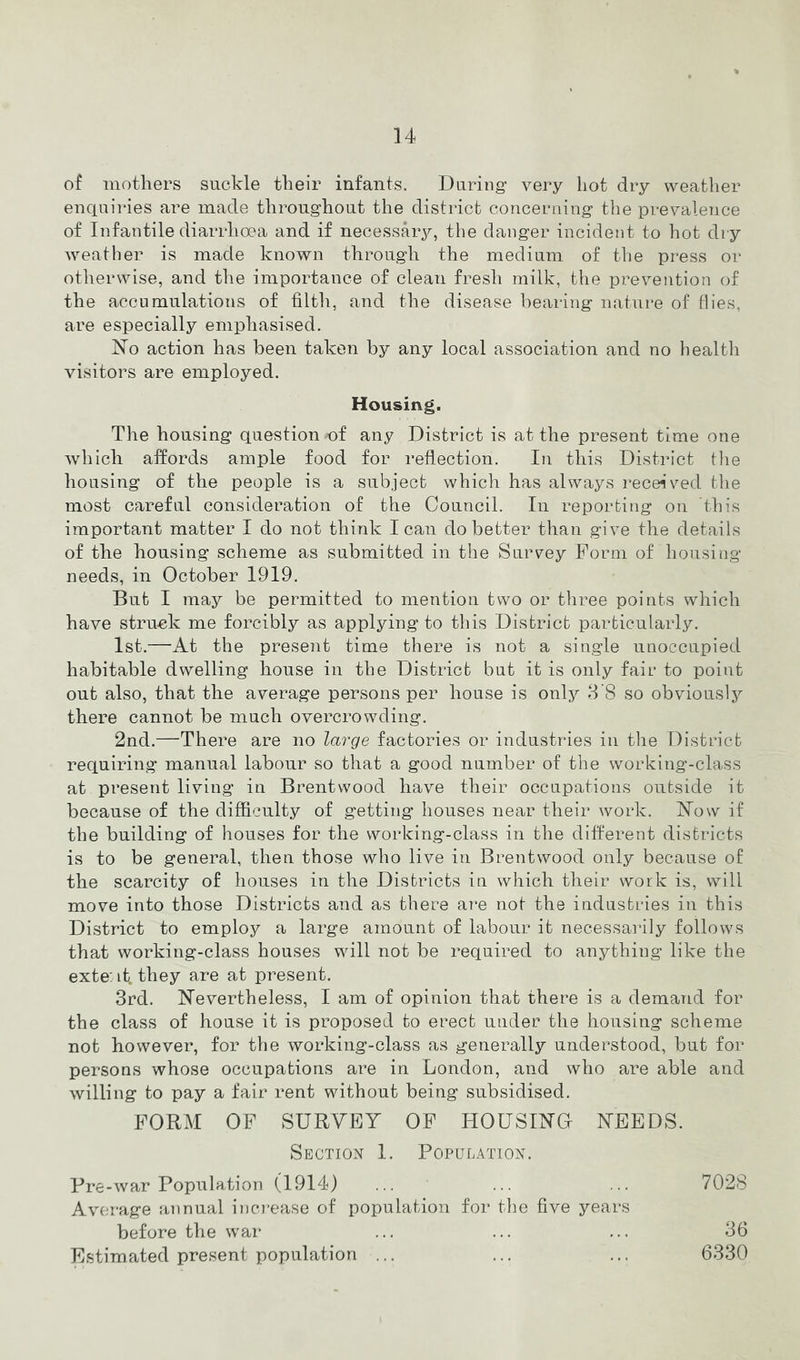 of mothers suckle their infants. During very hot dry weatlier enquiries are made throughout the district concerning the prevalence of Infantile diarrhoea and if necessar^q the danger incident to hot dry weather is made known through the medium of the press or otherwise, and the importance of clean fresh milk, the prevention of the accumulations of filth, and the disease bearing nature of flies, are especially emphasised. ]So action has been taken by any local association and no health visitors are employed. Housing. The housing question of any District is at the present time one which affords ample food for reflection. In this District tlie housing of the people is a subject which has always receiv^ed the most careful consideration of the Council. In reporting on this important matter I do not think lean do better than give the details of the housing scheme as submitted in the Survey Form of housing needs, in October 1919. Bub I may be permitted to mention two or three points which have struck me forcibly as applying to this District particularly. 1st.—At the present time there is not a single unoccupied habitable dwelling house in the District but it is only fair to point out also, that the average persons per house is only 8'8 so obvious! there cannot be much overcrowding. 2nd.—There are no large factories or industries in the District requiring manual labour so that a good number of the working-class at present living in Brentwood have their occupations outside it because of the difficulty of getting houses near their work. Now if the building of houses for the working-class in the different districts is to be general, then those who live in Brentwood only because of the scarcity of houses in the Districts in which their work is, will move into those Districts and as there are not the industries in this District to employ a large amount of labour it necessarily follows that working-class houses will not be required to anything like the exte: it. they are at present. 3rd. Nevertheless, I am of opinion that there is a demand for the class of house it is proposed to erect under the housing scheme not however, for the working-class as generally understood, but for persons whose occupations are in London, and who are able and willing to pay a fair rent without being subsidised. FORM OF SURVEY OF HOUSING NEEDS. Section 1. Population. Pre-war Population (1914) Average annual increase of population for the five years before the war Estimated present population ... 7028 36 6330