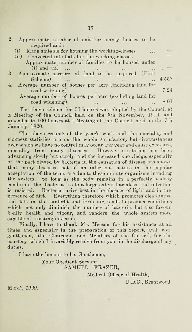 2. Approximate niimher of existing empty houses to be acquired and :— (i) Made suitable for housing the working-classes ... (ii) Converted into flats for the \vorking-classes ... Approximate number of families to be housed under (i) and (ii) ... ... ... .... 3. Approximate acreage of land to be acquired (First Scheme) ... ... ... .. 4’557 4. Average number of houses per acre (including land for road widening) ... ... ... 7 24 Average number of houses per acre (excluding land for road widening) ... ... ... 8 01 The above scheme for 33 houses was adopted by the Council at a Meeting of the Council held on the 5th November, 1919, and amended to 100 houses at a Meeting of the Council held on the 7th January, 1920. The above resume of the year’s work and the mortality and sickness statistics are on the whole satisfactory but circumstances over which we have no control may occur any year and cause excessive, mortality from many diseases. However sanitation has been advancing slowly but surely, and the increased knowledge, especially of the part played by bacteria in the causation of disease has shown that many diseases, not of an infectious nature in the popular acceptation of the term, are due to these minute organisms invading the system. So long as the body remains in a perfectly healthy condition, the bacteria are to a large extent harmless, and infection is resisted. Bacteria thrive best in the absence of light and in the presence of dirt. Everything therefore which promoces cleanline'^s, and lets in the sunlight and fresh air, tends to produce conditions which not only diminish the number of bacteria, but also favour b )dily health and vigour, and renders the whole system more capable of resisting infection. Finally, I have to thank Mr. Meeson for his assistance at all times and especially in the preparation of this report, and you, gentlemen, the Chairman and Members of the Council, for the courtesy which I invariably receive from you, in the discharge of my duties. I have the honour to be, Grentlemen, Your Obedient Servant, SAMUEL FRAZER, Medical Officer of Health, U.D.C., Brentwood. MarcA-, 1920.