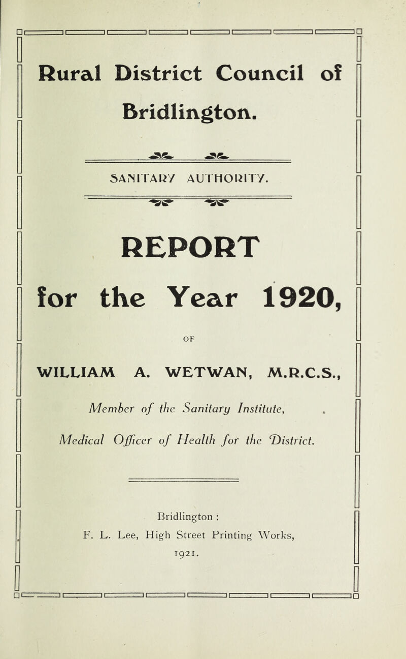 Rural District Council of Bridlington. 5Ai’MTARy AUIHORITY. REPORT for the Year 1920, OF WILLIAM A. WETWAN, M.R.C.S., Member of the Sanitary Institute, Medical Officer of Health for the T)istrict. Bridlington : F. L. Lee, High Street Printing Works, 1921. i=]i ii. --.-z=ii,. It ,. ip □