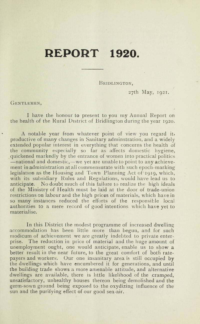 Bridlington, 27th May, 1921. Gentlemen, I have the honour to present to you my Annua] Report on the health of the Rural District of Bridlington during the year 1920. A notable year from whatever point of view you regard it> productive of many changes in Sanitary adminstration, and a widely extended popular interest in everything that concerns the health of the community especially so far as affects domestic hygiene, quickened markedly by the entrance of women into practical politics —national and domestic,—we yet are unable to point to any achieve- ment in administration at all commensurate with such epoch-marking legislation as the Housing and Town Planning Act of 1919, which, with its subsidiary Rules and Regulations, would have lead us to anticipate. No doubt much of this failure to realize the high ideals of the Ministry of Health must be laid at the door of trade-union restrictions on labour and the high prices of materials, which have in so many instances reduced the efforts of the responsible local authorities to a mere record of good intentions which have yet to materialise. In this District the modest programme of increased dwelling accommodation has been little more than begun, and for such modicum of achievement we are greatly indebted to private enter- prise. The reduction in price of material and the huge amount of unemployment ought, one would anticipate, enable us to show a better result in the near future, to the great comfort of both rate- payers and workers. Our one insanitary area is still occupied by the dwellings which have encumbered it for generations, and until the building trade shows a more amenable attitude, and alternative dwellings are available, there is little likelihood of the cramped, unsatisfactory, unhealthy houses thereon being demolished and the germ-sown ground being exposed to the oxydizing influence of the sun and the purifying effect of our good sea-air,