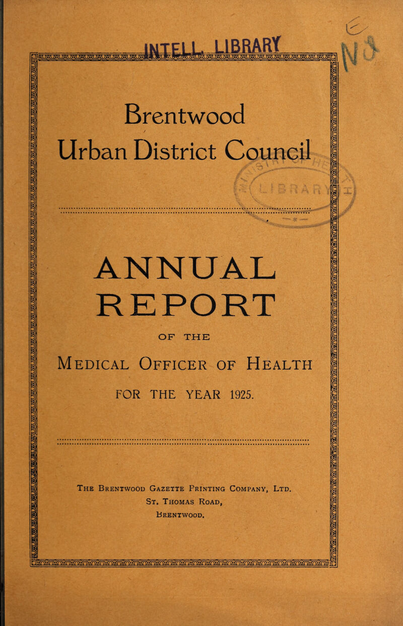 IKIEI Brentwood Urban District Council ANNUAL REPORT OF THE Medical Officer of Health FOR THE YEAR 1925. The Brentwood Gazette Printing Company, Ltd. St. Thomas Road, Brentwood.