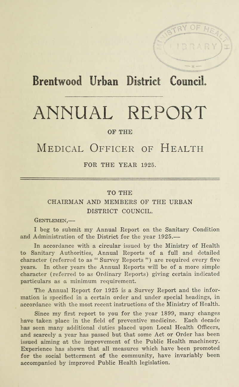 Brentwood Urban District Council. ANNUAL REPORT OF THE Medical Officer of Health FOR THE YEAR 1925. TO THE CHAIRMAN AND MEMBERS OF THE URBAN DISTRICT COUNCIL. Gentlemen,— I beg to submit my Annual Report on the Sanitary Condition and Administration of the District for the year 1925.— In accordance with a circular issued by the Ministry of Health to Sanitary Authorities, Annual Reports of a full and detailed character (referred to as “ Survey Reports ”) are required every five years. In other years the Annual Reports will be of a more simple character (referred to as Ordinary Reports) giving certain indicated particulars as a minimum requirement. The Annual Report for 1925 is a Survey Report and the infor- mation is specified in a certain order and under special headings, in accordance with the most recent instructions of the Ministry of Health. Since my first report to you for the year 1899, many changes have taken place in the field of preventive medicine. Each decade has seen many additional duties placed upon Local Health Officers, and scarcely a year has passed but that some Act or Order has been issued aiming at the improvement of the Public Health machinery. Experience has shown that all measures which have been promoted for the social betterment of the community, have invariably been accompanied by improved Public Health legislation.