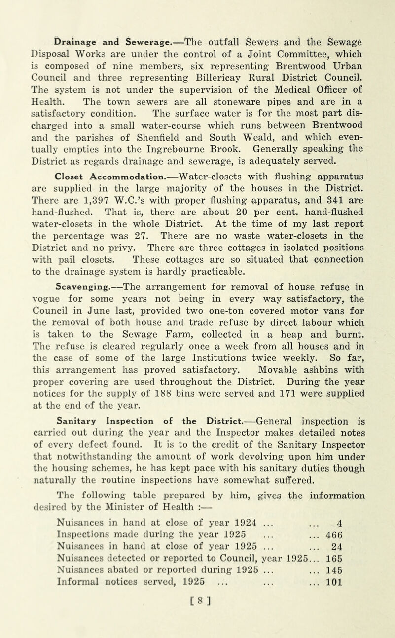 Drainage and Sewerage.—The outfall Sewers and the Sewage Disposal Works are under the control of a Joint Committee, which is composed of nine members, six representing Brentwood Urban Council and three representing Billericay Rural District Council. The system is not under the supervision of the Medical Officer of Health. The town sewers are all stoneware pipes and are in a satisfactory condition. The surface water is for the most part dis- charged into a small water-course which runs between Brentwood and the parishes of Shenfield and South Weald, and which even- tually empties into the Ingrebourne Brook. Generally speaking the District as regards drainage and sewerage, is adequately served. Closet Accommodation.—Water-closets with flushing apparatus are supplied in the large majority of the houses in the District. There are 1,397 W.C.’s with proper flushing apparatus, and 341 are hand-flushed. That is, there are about 20 per cent, hand-flushed water-closets in the whole District. At the time of my last report the percentage was 27. There are no waste water-closets in the District and no privy. There are three cottages in isolated positions with pail closets. These cottages are so situated that connection to the drainage system is hardly practicable. Scavenging.—The arrangement for removal of house refuse in vogue for some years not being in every way satisfactory, the Council in June last, provided two one-ton covered motor vans for the removal of both house and trade refuse by direct labour which is taken to the Sewage Farm, collected in a heap and burnt. The refuse is cleared regularly once a week from all houses and in the case of some of the large Institutions twice weekly. So far, this arrangement has proved satisfactory. Movable ashbins with proper covering are used throughout the District. During the year notices for the supply of 188 bins were served and 171 were supplied at the end of the year. Sanitary Inspection of the District.—General inspection is carried out during the year and the Inspector makes detailed notes of every defect found. It is to the credit of the Sanitary Inspector that notwithstanding the amount of work devolving upon him under the housing schemes, he has kept pace with his sanitary duties though naturally the routine inspections have somewhat suffered. The following table prepared by him, gives the information desired by the Minister of Health :— Nuisances in hand at close of year 1924 ... ... 4 Inspections made during the year 1925 ... ... 466 Nui.sances in hand at close of year 1925 ... ... 24 Nuisances detected or reported to Council, year 1925... 165 Nuisances abated or reported during 1925 ... ... 145 Informal notices served, 1925 ... ... ... 101 [8]