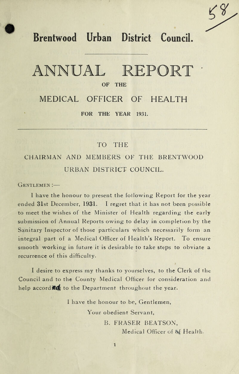 Brentwood Urban District Council OF THE MEDICAL OFFICER OF HEALTH FOR THE YEAR 1931. TO THE CHAIRMAN AND MEMBERS OF THE BRENTWOOD URBAN DISTRICT COUNCIL. Gentlemen :— I have the honour to present the following Report for the year ended 31st December, 1931. I regret that it has not been possible to meet the wishes of the Minister of Health regarding the early submission of Annual Reports owing to delay in completion by the Sanitary Inspector of those particulars which necessarily form an integral part of a Medical Officer of Health’s Report. To ensure smooth working in future it is desirable to take steps to obviate a recurrence of this difficulty. I desire to express my thanks to yourselves, to the Clerk of the Council and to the County Medical Officer for consideration and help accord to the Department throughout the year. I have the honour to be, Gentlemen, Your obedient Servant, B. FRASER BEATSON, Medical Officer of ^ Health.