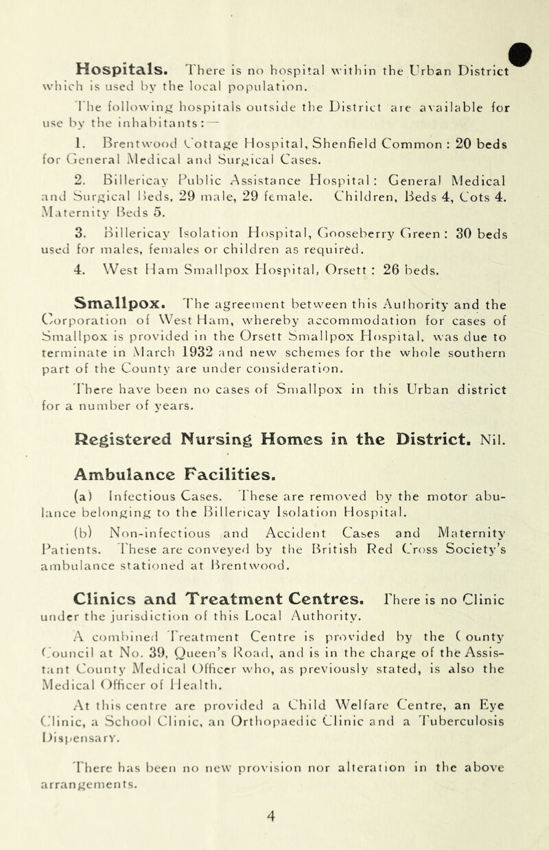 HoSpitd.ls. There is no hospital within the Urban District which is used by the local population. The followlnij^ hospitals outside the District are axallable for use by the inhabitants: — 1. Brentwood <^'otta^Je Hospital, Shenfield Common: 20 beds for General Medical and Surgical Cases. 2. Blllerlcay Public Assistance Hospital : General Medical and Surgical IJeds, 29 male, 29 female. Children, Beds 4, Cots 4. .Maternity Beds 5. 3. Blllericay Isolation Hospital, Gooseberry Green : 30 beds used for males, females or children as required. 4. West Ham Smallpox Hospital, Orsett : 26 beds. StTldillpOX. 'Phe agreement between this .\ulhorlty and the C/orporatlon of West Ham, whereby accommodation for cases of Smallpox is provided in the Orsett Smallpox Hospital, was due to terminate in March 1932 and new schemes for the whole southern part of the County are under consideration. d'hcre have been no cases of Smallpox in this Urban district for a number of years. Registered Nursing Homes in the District. Nil. Ambulance Facilities, (a) Infectious Cases. Phese are removed by the motor abu- lance belonging to the Blllericay Isolation Hospital. (b) Non-lnfectlous and Accident Cases and Maternity Patients. These are conveyed by the British Red (Toss Society’s ambulance stationed at Brentwood. Clinics and Treatment Centres. There is no Clinic under the jurisdiction of this Local Authority. /\ combined Treatment Centre Is provided by the ( ounty (.OuncII at No. 39, Queen’s Koad, and is in the charge of the Assis- tant County Medical Officer who, as previously stated, is also the Medical Officer of Health. At this centre are provided a Child Welfare Centre, an Eye C’linic, a .School Clinic, an Orthopaedic Clinic and a Tuberculosis Dispensarv. 1 here has been no new provision nor alteration in the above arrangements.