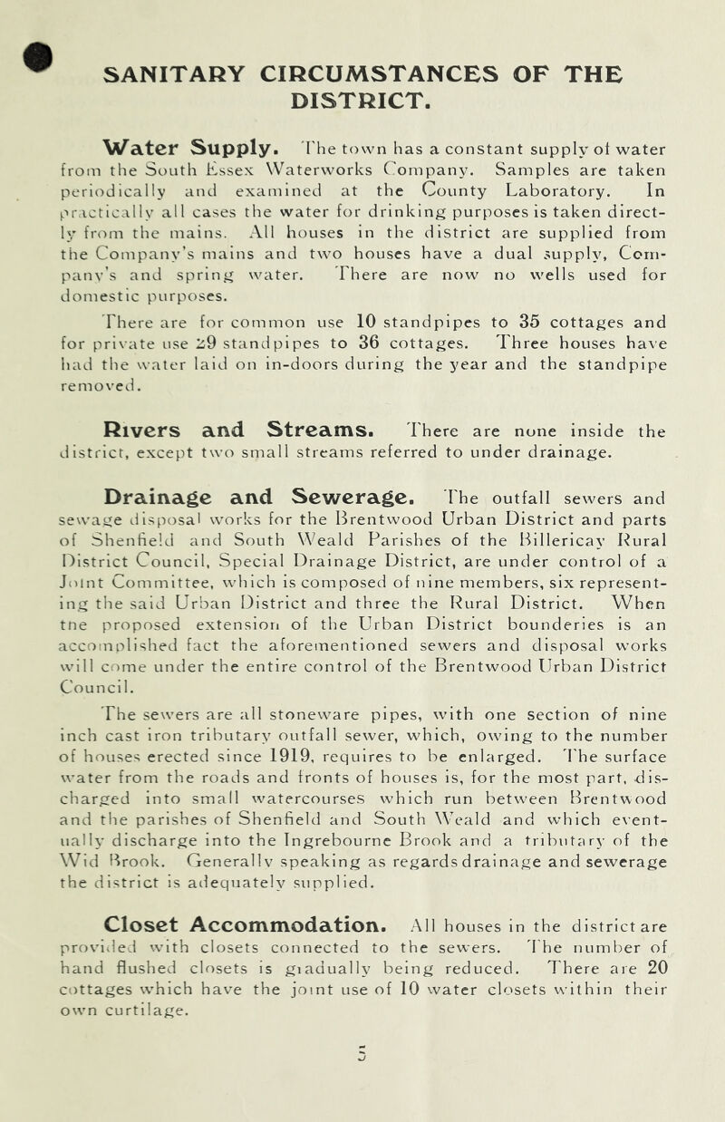 SANITARY CIRCUMSTANCES OF THE DISTRICT. Water Supply. I he town has a constant supply ot water from the South Essex Waterworks Company. Samples are taken periodically and examined at the County Laboratory. In practically all cases the water for drinking purposes is taken direct- ly fr(')m the mains. All houses in the district are supplied from the Company’s mains and two houses have a dual supply, Com- pany’s and spring water. There are now no wells used for domestic purposes. There are for common use 10 standpipes to 35 cottages and for private use 2,9 standpipes to 36 cottages. Three houses have had the water laid on in-doors during the year and the standpipe removed. Rivers a.I\d Strearns. There are none inside the district, except two small streams referred to under drainage. Drainage and Sewerage. The outfall sewers and sew'age disposal works for the Brentwood Urban District and parts of Shentield and South Weald Parishes of the Billericay Kural District Council, Special Drainage District, are under control of a Jnint Committee, which is composed of nine members, six represent- ing tlie said Urban District and three the Rural District. When tne proposed extension of the Urban District bounderies is an accomplished fact the aforementioned sewers and disposal works will come under the entire control of the Brentwood Urban District Council. The sewers are all stoneware pipes, with one section of nine inch cast iron tributary outfall sewer, which, owing to the number of houses erected since 1919, requires to be enlarged, d'he surface water from the roads and fronts of houses is, for the most part, dis- charged into small watercourses which run between Brentwood and the parishes of Shenfield and South Weald and which event- ually discharge into the Ingrebourne Brook and a tributary of the Wid Brook. Generali v speaking as regards drainage and sewerage the district is adequately supplied. Closet Accommodation. All houses in the district are provided with closets connected to the sewers. The number of hand flushed closets is giadually being reduced. There are 20 cottages which have the joint use of 10 water closets within their own curtilage.