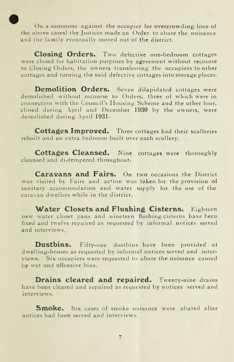 C)n a summons against the occupier for overcrowding (one of the above cases) the Justices made an Order to abate the nuisance and the family eventually moved out of the district. Closing Orders. Two defective one-bedroom cottages were closed for habitation purposes agreement without recourse to Closing C)rders, the owners transferring the occupiers to other cottages and turning the said defective cottages into storage places. Demolition Orders. Seven dilapidated cottages were demolished without recourse to Orders, three of which were in cc^nnection with the Coimcirs Housing Scheme and the other four, clivsed during April and December 1930 by the owners, were demolished during April 193T Cottages Improved. Three cottages had their sculleries rebuilt and an extra bedroom built over each scullery. Cottages Cleansed. Nine cottages were thoroughly cleansed and distempered throughout. Caravans and Fairs. On two occasions the District was visited by Fairs and action was taken for the provision of sanitary accommodation and water supply for the use of the caravan dwellers while in the district. Water Closets and Flushing Cisterns. Eighteen new water closet pans and nineteen flushing cisterns have been fixed and twelve repaired as requested by informal notices served and interviews. Dustbins. Fifty-one dustbins have been provided at dwelling-houses as requested by informal notices served and inter- views. Six occupiers were requested to abate the nuisance caused by wet and offensive bins. Drains cleared and repaired. Twenty-nine drains have been cleared and repaired as requested by notices served and interviews. Smoke. Six cases of smoke nuisance were abated after notices had been served and interviews.