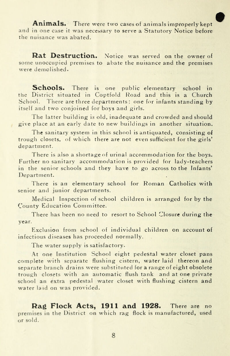 AnimSllSi There were two cases of animals improperly kept and in one case it was necessary to serve a Statutory Notice before the nuisance was abated. Ra.t Destruction. Notice was served on the owner of some unoccupied premises to abate the nuisance and the premises were demolished. ScKools. There is one public elementary school in the District situated in Coptfold Road and this is a Church School. There are three departments : one for infants standing by itself and two conjoined for boys and girls. The latter building is old, inadequate and crowded and should give place at an early date to new buildings in another situation. The sanitary system in this school is antiquated, consisting of trough closets, of which there are not even sufficient for the girls’ department. T here is also a shortage of urinal accommodation for the boys. Further no sanitary accommodation is provided for lady-teachers in the senior schools and they have to go across to the Infants’ Department. There is an elementary school for Roman Catholics with senior and junior departments. Medical Inspection of school children is arranged for bjr the County Education Committee. There has been no need to resort to School Closure during the year. Exclusion from school of individual children on account of infectious diseases has proceeded normally. The water supply is satisfactory. .■\t one Institution School eight pedestal water closet pans complete with separate flushing cistern, water laid thereon and separate branch drains were substituted for a range of eight obsolete trough closets with an automatic flush tank and at one private school an extra pedestal water closet with flushing cistern and water laid on was pro\lded. Rag Flock Acts, 1911 and 1928. There are no premises in the District on which rag flock is manufactured, used <>r sold.