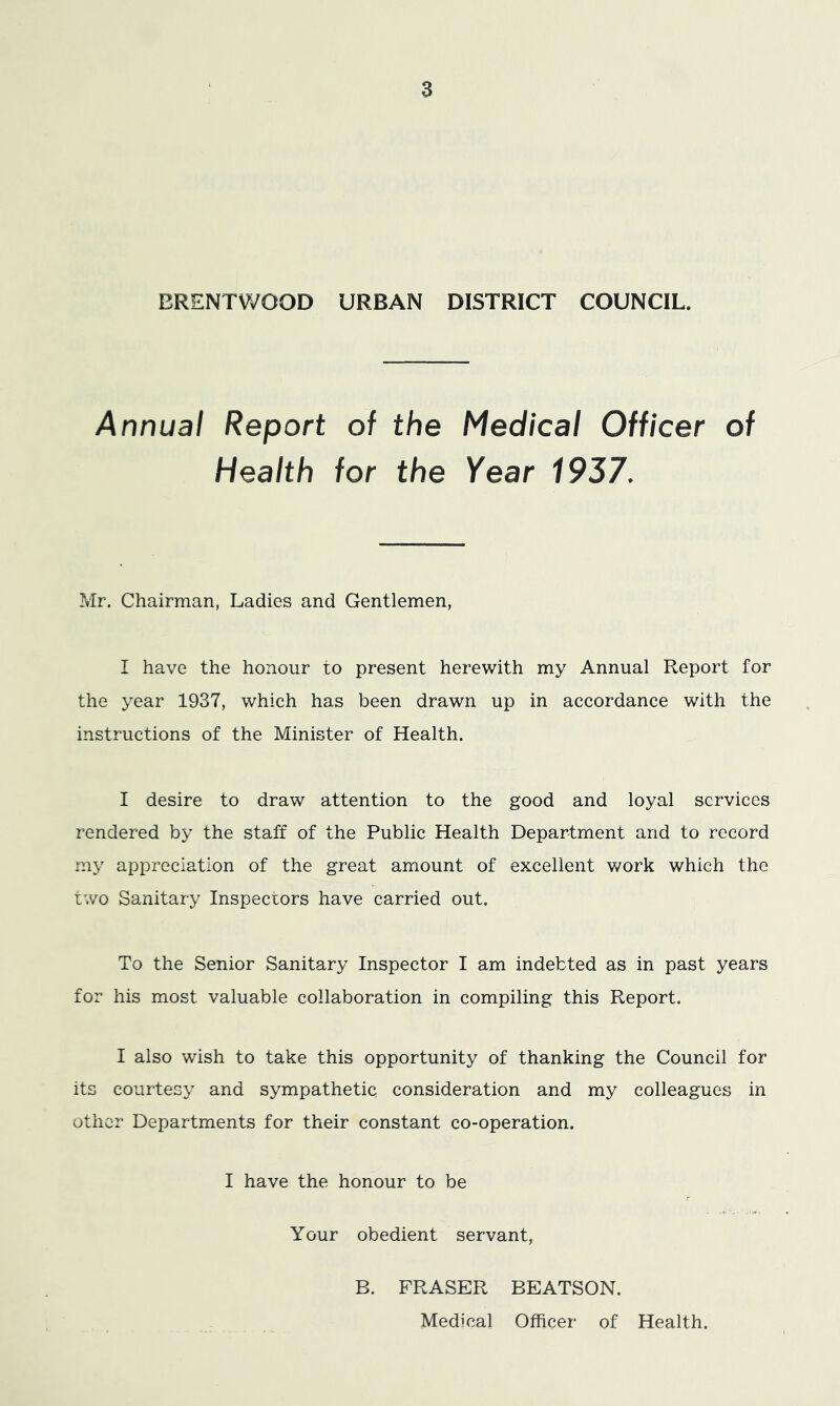 ERENTVi'OOD URBAN DISTRICT COUNCIL. Annual Report of the Medical Officer of Health for the Year 1937. Mr. Chairman, Ladies and Gentlemen, I have the honour to present herewith my Annual Report for the year 1937, which has been drawn up in accordance with the instructions of the Minister of Health. I desire to draw attention to the good and loyal services rendered by the staff of the Public Health Department and to record tny appreciation of the great amount of excellent work which the two Sanitary Inspectors have carried out. To the Senior Sanitary Inspector I am indebted as in past years for his most valuable collaboration in compiling this Report. I also wish to take this opportunity of thanking the Council for its courtesy and sympathetic consideration and my colleagues in other Departments for their constant co-operation. I have the honour to be Your obedient servant, B. FRASER BEATSON. Medical Officer of Health.