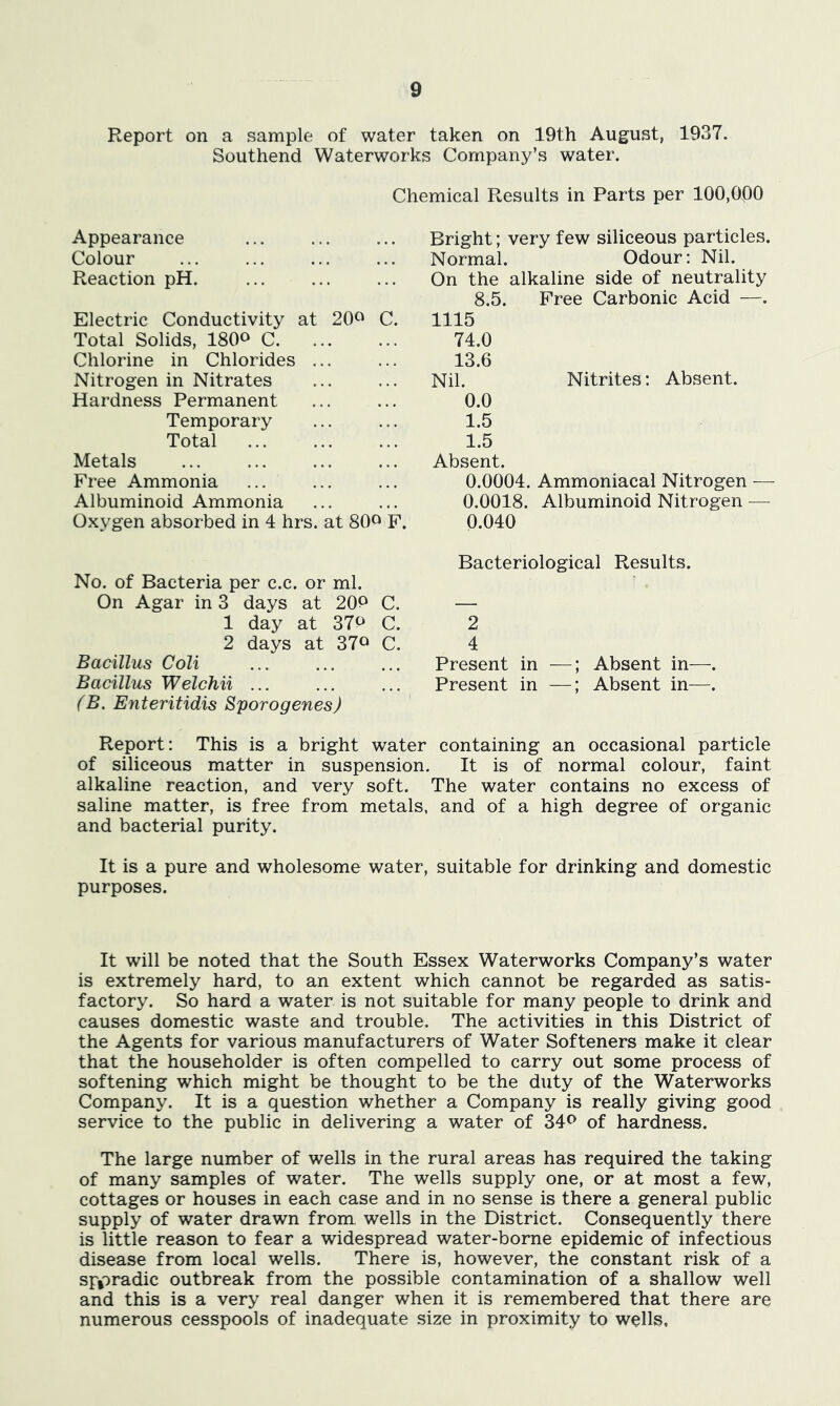 Report on a sample of water taken on 19th August, 1937. Southend Waterworks Company’s water. Chemical Results in Parts per 100,000 Appearance Colour Reaction pH. Electric Conductivity at 20<^ C. Total Solids, ISO^ C Chlorine in Chlorides ... Nitrogen in Nitrates Hardness Permanent Temporary Total Metals Free Ammonia Albuminoid Ammonia Oxygen absorbed in 4 hrs. at 80^ F. No. of Bacteria per c.c. or ml. On Agar in 3 days at 20P C 1 day at 37P C 2 days at 37^ C Bacillus Coli Bacillus Welchii ... (B. Enteritidis Sporogenes) Bright; very few siliceous particles. Normal. Odour: Nil. On the alkaline side of neutrality 8.5. Free Carbonic Acid —. 1115 74.0 13.6 Nil. Nitrites: Absent. 0.0 1.5 1.5 Absent. 0.0004. Ammoniacal Nitrogen — 0.0018. Albuminoid Nitrogen — 0.040 Bacteriological Results. 2 4 Present in —; Absent in—. Present in —; Absent in—. Report: This is a bright water containing an occasional particle of siliceous matter in suspension. It is of normal colour, faint alkaline reaction, and very soft. The water contains no excess of saline matter, is free from metals, and of a high degree of organic and bacterial purity. It is a pure and wholesome water, suitable for drinking and domestic purposes. It will be noted that the South Essex Waterworks Company’s water is extremely hard, to an extent which cannot be regarded as satis- factory. So hard a water is not suitable for many people to drink and causes domestic waste and trouble. The activities in this District of the Agents for various manufacturers of Water Softeners make it clear that the householder is often compelled to carry out some process of softening which might be thought to be the duty of the Waterworks Company. It is a question whether a Company is really giving good service to the public in delivering a water of 34<^ of hardness. The large number of wells in the rural areas has required the taking of many samples of water. The wells supply one, or at most a few, cottages or houses in each case and in no sense is there a general public supply of water drawn from wells in the District. Consequently there is little reason to fear a widespread water-borne epidemic of infectious disease from local wells. There is, however, the constant risk of a spjoradic outbreak from the possible contamination of a shallow well and this is a very real danger when it is remembered that there are numerous cesspools of inadequate size in proximity to wells.