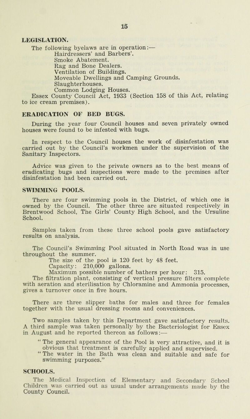 LEGISLATION. The following byelaws are in operation:— Hairdressers’ and Barbers’. Smoke Abatement. Rag and Bone Dealers. Ventilation of Buildings. Moveable Dwellings and Camping Grounds. Slaughterhouses. Common Lodging Houses. Essex County Council Act, 1933 (Section 158 of this Act, relating to ice cream premises). ERADICATION OF BED BUGS. During the year four Council houses and seven privately owned houses were found to be infested with bugs. In respect to the Council houses the work of disinfestation was carried out by the Council’s workmen under the supervision of the Sanitary Inspectors. Advice was given to the private owners as to the best means of eradicating bugs and inspections were made to the premises after disinfestation had been carried out. SWIMMING POOLS. There are four swimming pools in the District, of which one is owned by the Council. The other three are situated respectively in Brentwood School, The Girls’ County High School, and the Ursuline School. Samples taken from these three school pools gave satisfactory results on analysis. The Council’s Swimming Pool situated in North Road was in use throughout the summer. The size of the pool is 120 feet by 48 feet. Capacity: 210,000 gallons. Maximum possible number of bathers per hour: 315. The filtration plant, consisting of vertical pressure filters complete with aeration and sterilisation by Chloramine and Ammonia processes, gives a turnover once in five hours. There are three slipper baths for males and three for females together with the usual dressing rooms and conveniences. Two samples taken by this Department gave satisfactory results. A third sample was taken personally by the Bacteriologist for Essex in August and he reported thereon as follows:— “ The general appearance of the Pool is very attractive, and it is obvious that treatment is carefully applied and supervised. “ The water in the Bath was clean and suitable and safe for swimming purposes.” SCHOOLS. The Medical Inspection of Elementary and Secondary School Children was carried out as usual under arrangements made by the County Council.