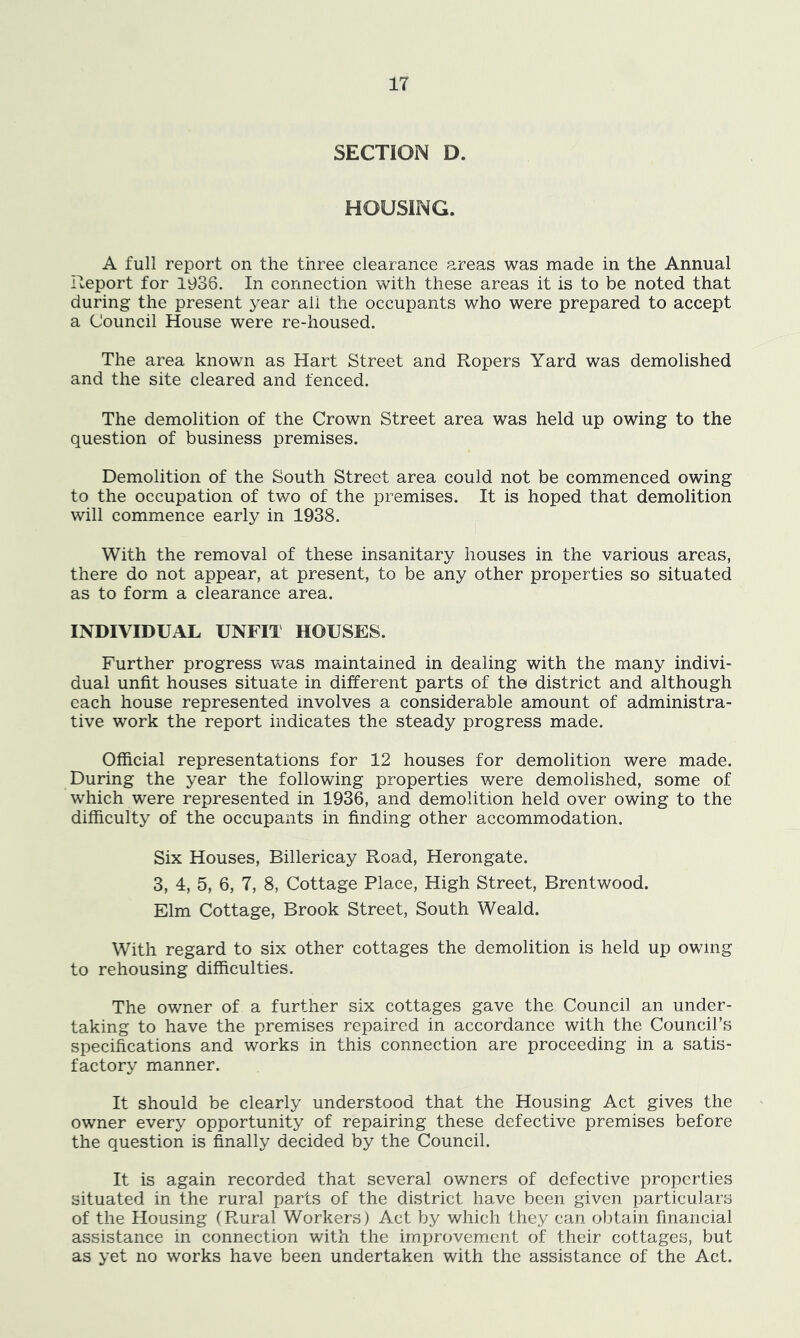 SECTION D. HOUSING. A full report on the three clearance areas was made in the Annual Report for 1936. In connection with these areas it is to be noted that during the present year all the occupants who were prepared to accept a Council House were re-housed. The area known as Hart Street and Ropers Yard was demolished and the site cleared and fenced. The demolition of the Crown Street area was held up owing to the question of business premises. Demolition of the South Street area could not be commenced owing to the occupation of two of the premises. It is hoped that demolition will commence early in 1938. With the removal of these insanitary houses in the various areas, there do not appear, at present, to be any other properties so situated as to form a clearance area. INDIVIDUAL UNFIT HOUSES. Further progress was maintained in dealing with the many indivi- dual unfit houses situate in different parts of the district and although each house represented involves a considerable amount of administra- tive work the report indicates the steady progress made. Official representations for 12 houses for demolition were made. During the year the following properties were demolished, some of which were represented in 1936, and demolition held over owing to the difficulty of the occupants in finding other accommodation. Six Houses, Billericay Road, Herongate. 3, 4, 5, 6, 7, 8, Cottage Place, High Street, Brentwood. Elm Cottage, Brook Street, South Weald. With regard to six other cottages the demolition is held up owing to rehousing difficulties. The owner of a further six cottages gave the Council an under- taking to have the premises repaired in accordance with the Council’s specifications and works in this connection are proceeding in a satis- factory manner. It should be clearly understood that the Housing Act gives the owner every opportunity of repairing these defective premises before the question is finally decided by the Council. It is again recorded that several owners of defective properties situated in the rural parts of the district have been given particulars of the Housing (Rural Workers) Act by which they can obtain financial assistance in connection with the improvement of their cottages, but as yet no works have been undertaken with the assistance of the Act.